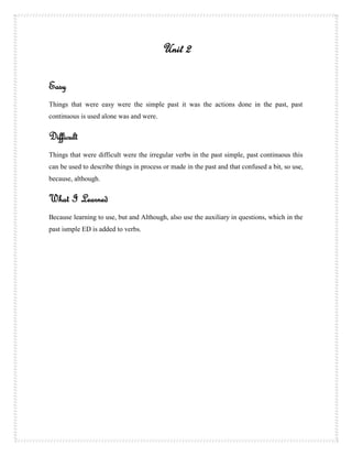 Unit 2

Easy
Things that were easy were the simple past it was the actions done in the past, past
continuous is used alone was and were.


Difficult
Things that were difficult were the irregular verbs in the past simple, past continuous this
can be used to describe things in process or made in the past and that confused a bit, so use,
because, although.


What I Learned
Because learning to use, but and Although, also use the auxiliary in questions, which in the
past ismple ED is added to verbs.
 