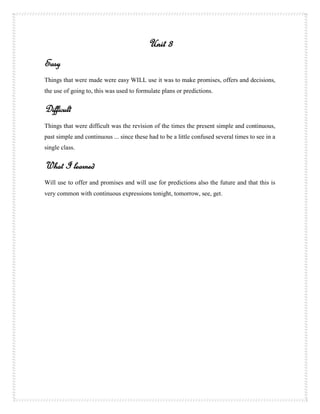 Unit 3
Easy
Things that were made were easy WILL use it was to make promises, offers and decisions,
the use of going to, this was used to formulate plans or predictions.


Difficult
Things that were difficult was the revision of the times the present simple and continuous,
past simple and continuous ... since these had to be a little confused several times to see in a
single class.


What I learned
Will use to offer and promises and will use for predictions also the future and that this is
very common with continuous expressions tonight, tomorrow, see, get .
 