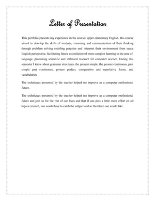 Letter of Presentation
This portfolio presents my experience in the course: upper elementary English, this course
aimed to develop the skills of analysis, reasoning and communication of their thinking
through problem solving enabling perceive and interpret their environment from space
English perspective, facilitating future assimilation of more complex learning in the area of
language, promoting scientific and technical research for computer science. During this
semester I know about grammar structures, the present simple, the present continuous, past
simple past continuous, present perfect, comparative and superlative forms, and
vocabularies

The techniques presented by the teacher helped me improve as a computer professional
future.

The techniques presented by the teacher helped me improve as a computer professional
future and join us for the rest of our lives and that if one puts a little more effort on all
topics covered, one would love to catch the subject and so therefore one would like.
 
