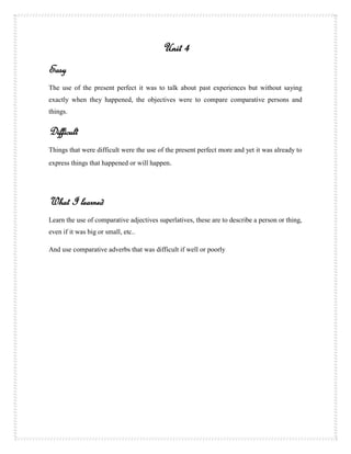 Unit 4
Easy
The use of the present perfect it was to talk about past experiences but without saying
exactly when they happened, the objectives were to compare comparative persons and
things.


Difficult
Things that were difficult were the use of the present perfect more and yet it was already to
express things that happened or will happen.




What I learned
Learn the use of comparative adjectives superlatives, these are to describe a person or thing,
even if it was big or small, etc..

And use comparative adverbs that was difficult if well or poorly
 