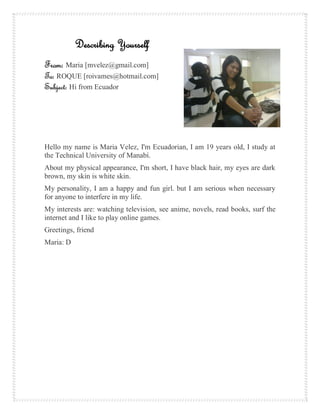 Describing Yourself
From: Maria [mvelez@gmail.com]
To: ROQUE [roivames@hotmail.com]
Subject: Hi from Ecuador




Hello my name is Maria Velez, I'm Ecuadorian, I am 19 years old, I study at
the Technical University of Manabí.
About my physical appearance, I'm short, I have black hair, my eyes are dark
brown, my skin is white skin.
My personality, I am a happy and fun girl. but I am serious when necessary
for anyone to interfere in my life.
My interests are: watching television, see anime, novels, read books, surf the
internet and I like to play online games.
Greetings, friend
Maria: D
 