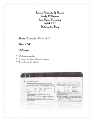 Technical University Of Manabi
                             Faculty Of Computer
                           Race System Engineering
                                  English 3 "C"
                             Metacognitive Diary


   Theme Discussed: Who’s who?
   Unit: 1 “A”
   Relations:
 Word order in question
 V common verb phrase, classroom language
 P vowel sound, the alphabet
 