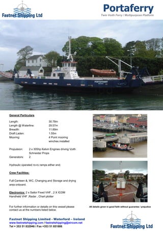 Portaferry
                                                                      Twin Voith Ferry / Multipurpose Platform




General Particulars

Length:                          30.78m
Length @ Waterline:              29.57m
Breadth:                         11.89m
Draft Laden:                     1.55m
Mooring:                         4 Point mooring
                                 winches installed

Propulsion:     2 x 305hp Kelvin Engines driving Voith
                Schneider Props
Generators:     2

Hydraulic operated ro-ro ramps either end.

Crew Facilities:

Full Canteen &, WC, Changing and Storage and drying
area onboard.

Electronics: 2 x Sailor Fixed VHF , 2 X ICOM
Handheld VHF ,Radar , Chart plotter


For further information or details on this vessel please   All details given in good faith without guarantee / prejudice
contact us at the numbers listed below.


Fastnet Shipping Limited - Waterford – Ireland
www.fastnetshipping.com / fastnetshipping@eircom.net
Tel + 353 51 832946 / Fax +353 51 851886
 