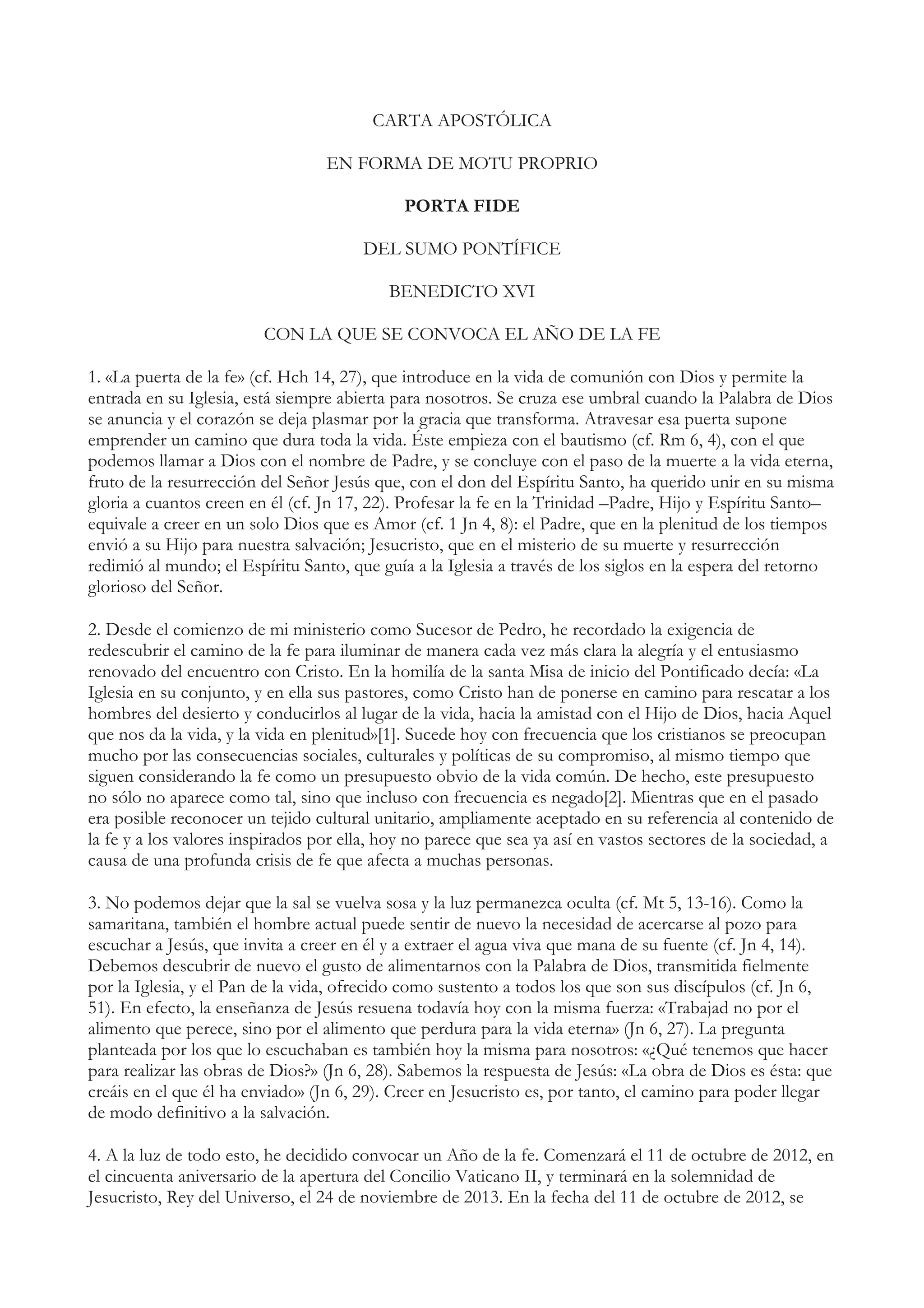 CARTA APOSTÓLICA

                                  EN FORMA DE MOTU PROPRIO

                                             PORTA FIDE

                                       DEL SUMO PONTÍFICE

                                           BENEDICTO XVI

                         CON LA QUE SE CONVOCA EL AÑO DE LA FE

1. «La puerta de la fe» (cf. Hch 14, 27), que introduce en la vida de comunión con Dios y permite la
entrada en su Iglesia, está siempre abierta para nosotros. Se cruza ese umbral cuando la Palabra de Dios
se anuncia y el corazón se deja plasmar por la gracia que transforma. Atravesar esa puerta supone
emprender un camino que dura toda la vida. Éste empieza con el bautismo (cf. Rm 6, 4), con el que
podemos llamar a Dios con el nombre de Padre, y se concluye con el paso de la muerte a la vida eterna,
fruto de la resurrección del Señor Jesús que, con el don del Espíritu Santo, ha querido unir en su misma
gloria a cuantos creen en él (cf. Jn 17, 22). Profesar la fe en la Trinidad –Padre, Hijo y Espíritu Santo–
equivale a creer en un solo Dios que es Amor (cf. 1 Jn 4, 8): el Padre, que en la plenitud de los tiempos
envió a su Hijo para nuestra salvación; Jesucristo, que en el misterio de su muerte y resurrección
redimió al mundo; el Espíritu Santo, que guía a la Iglesia a través de los siglos en la espera del retorno
glorioso del Señor.

2. Desde el comienzo de mi ministerio como Sucesor de Pedro, he recordado la exigencia de
redescubrir el camino de la fe para iluminar de manera cada vez más clara la alegría y el entusiasmo
renovado del encuentro con Cristo. En la homilía de la santa Misa de inicio del Pontificado decía: «La
Iglesia en su conjunto, y en ella sus pastores, como Cristo han de ponerse en camino para rescatar a los
hombres del desierto y conducirlos al lugar de la vida, hacia la amistad con el Hijo de Dios, hacia Aquel
que nos da la vida, y la vida en plenitud»[1]. Sucede hoy con frecuencia que los cristianos se preocupan
mucho por las consecuencias sociales, culturales y políticas de su compromiso, al mismo tiempo que
siguen considerando la fe como un presupuesto obvio de la vida común. De hecho, este presupuesto
no sólo no aparece como tal, sino que incluso con frecuencia es negado[2]. Mientras que en el pasado
era posible reconocer un tejido cultural unitario, ampliamente aceptado en su referencia al contenido de
la fe y a los valores inspirados por ella, hoy no parece que sea ya así en vastos sectores de la sociedad, a
causa de una profunda crisis de fe que afecta a muchas personas.

3. No podemos dejar que la sal se vuelva sosa y la luz permanezca oculta (cf. Mt 5, 13-16). Como la
samaritana, también el hombre actual puede sentir de nuevo la necesidad de acercarse al pozo para
escuchar a Jesús, que invita a creer en él y a extraer el agua viva que mana de su fuente (cf. Jn 4, 14).
Debemos descubrir de nuevo el gusto de alimentarnos con la Palabra de Dios, transmitida fielmente
por la Iglesia, y el Pan de la vida, ofrecido como sustento a todos los que son sus discípulos (cf. Jn 6,
51). En efecto, la enseñanza de Jesús resuena todavía hoy con la misma fuerza: «Trabajad no por el
alimento que perece, sino por el alimento que perdura para la vida eterna» (Jn 6, 27). La pregunta
planteada por los que lo escuchaban es también hoy la misma para nosotros: «¿Qué tenemos que hacer
para realizar las obras de Dios?» (Jn 6, 28). Sabemos la respuesta de Jesús: «La obra de Dios es ésta: que
creáis en el que él ha enviado» (Jn 6, 29). Creer en Jesucristo es, por tanto, el camino para poder llegar
de modo definitivo a la salvación.

4. A la luz de todo esto, he decidido convocar un Año de la fe. Comenzará el 11 de octubre de 2012, en
el cincuenta aniversario de la apertura del Concilio Vaticano II, y terminará en la solemnidad de
Jesucristo, Rey del Universo, el 24 de noviembre de 2013. En la fecha del 11 de octubre de 2012, se
 