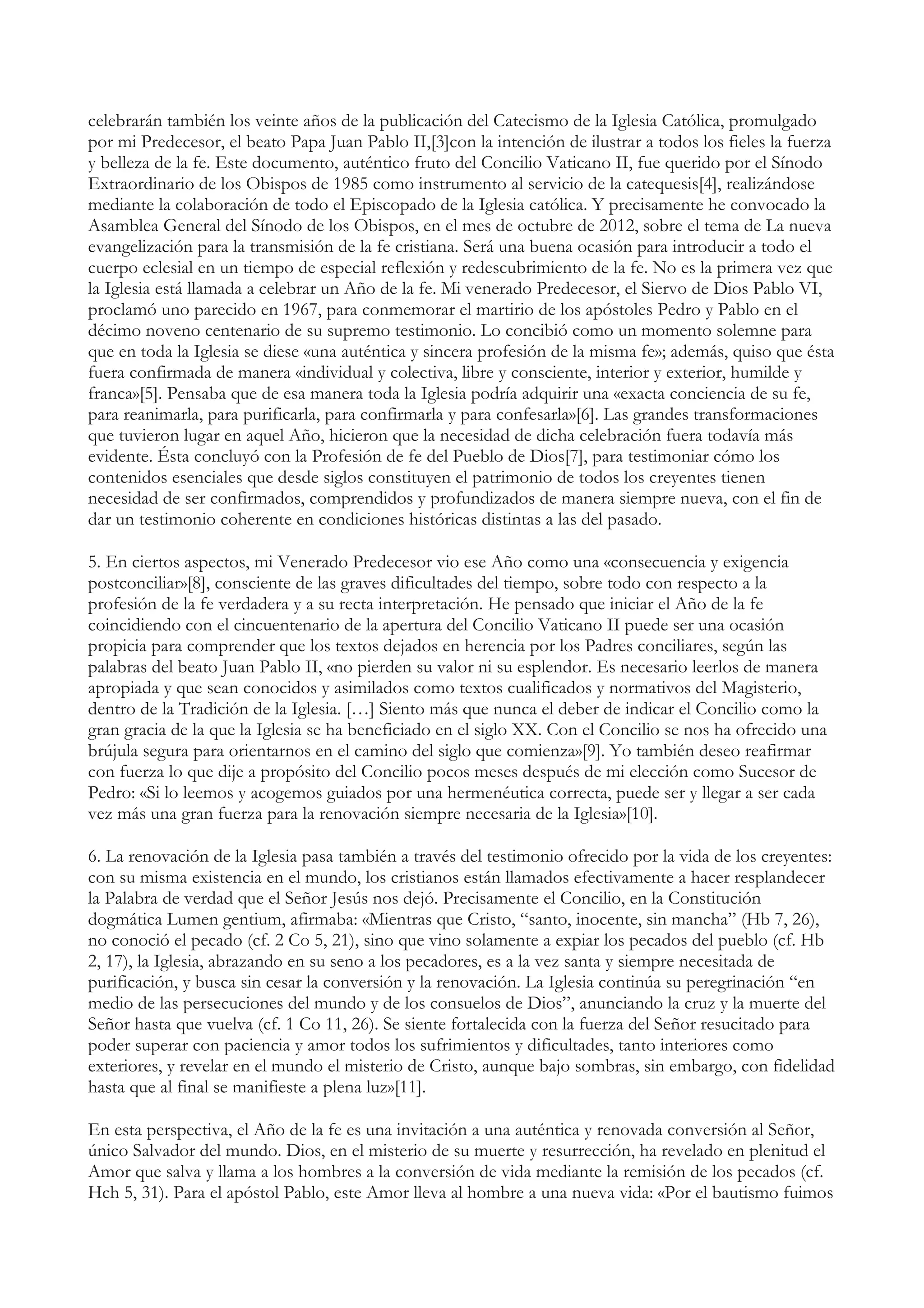 celebrarán también los veinte años de la publicación del Catecismo de la Iglesia Católica, promulgado
por mi Predecesor, el beato Papa Juan Pablo II,[3]con la intención de ilustrar a todos los fieles la fuerza
y belleza de la fe. Este documento, auténtico fruto del Concilio Vaticano II, fue querido por el Sínodo
Extraordinario de los Obispos de 1985 como instrumento al servicio de la catequesis[4], realizándose
mediante la colaboración de todo el Episcopado de la Iglesia católica. Y precisamente he convocado la
Asamblea General del Sínodo de los Obispos, en el mes de octubre de 2012, sobre el tema de La nueva
evangelización para la transmisión de la fe cristiana. Será una buena ocasión para introducir a todo el
cuerpo eclesial en un tiempo de especial reflexión y redescubrimiento de la fe. No es la primera vez que
la Iglesia está llamada a celebrar un Año de la fe. Mi venerado Predecesor, el Siervo de Dios Pablo VI,
proclamó uno parecido en 1967, para conmemorar el martirio de los apóstoles Pedro y Pablo en el
décimo noveno centenario de su supremo testimonio. Lo concibió como un momento solemne para
que en toda la Iglesia se diese «una auténtica y sincera profesión de la misma fe»; además, quiso que ésta
fuera confirmada de manera «individual y colectiva, libre y consciente, interior y exterior, humilde y
franca»[5]. Pensaba que de esa manera toda la Iglesia podría adquirir una «exacta conciencia de su fe,
para reanimarla, para purificarla, para confirmarla y para confesarla»[6]. Las grandes transformaciones
que tuvieron lugar en aquel Año, hicieron que la necesidad de dicha celebración fuera todavía más
evidente. Ésta concluyó con la Profesión de fe del Pueblo de Dios[7], para testimoniar cómo los
contenidos esenciales que desde siglos constituyen el patrimonio de todos los creyentes tienen
necesidad de ser confirmados, comprendidos y profundizados de manera siempre nueva, con el fin de
dar un testimonio coherente en condiciones históricas distintas a las del pasado.

5. En ciertos aspectos, mi Venerado Predecesor vio ese Año como una «consecuencia y exigencia
postconciliar»[8], consciente de las graves dificultades del tiempo, sobre todo con respecto a la
profesión de la fe verdadera y a su recta interpretación. He pensado que iniciar el Año de la fe
coincidiendo con el cincuentenario de la apertura del Concilio Vaticano II puede ser una ocasión
propicia para comprender que los textos dejados en herencia por los Padres conciliares, según las
palabras del beato Juan Pablo II, «no pierden su valor ni su esplendor. Es necesario leerlos de manera
apropiada y que sean conocidos y asimilados como textos cualificados y normativos del Magisterio,
dentro de la Tradición de la Iglesia. […] Siento más que nunca el deber de indicar el Concilio como la
gran gracia de la que la Iglesia se ha beneficiado en el siglo XX. Con el Concilio se nos ha ofrecido una
brújula segura para orientarnos en el camino del siglo que comienza»[9]. Yo también deseo reafirmar
con fuerza lo que dije a propósito del Concilio pocos meses después de mi elección como Sucesor de
Pedro: «Si lo leemos y acogemos guiados por una hermenéutica correcta, puede ser y llegar a ser cada
vez más una gran fuerza para la renovación siempre necesaria de la Iglesia»[10].

6. La renovación de la Iglesia pasa también a través del testimonio ofrecido por la vida de los creyentes:
con su misma existencia en el mundo, los cristianos están llamados efectivamente a hacer resplandecer
la Palabra de verdad que el Señor Jesús nos dejó. Precisamente el Concilio, en la Constitución
dogmática Lumen gentium, afirmaba: «Mientras que Cristo, “santo, inocente, sin mancha” (Hb 7, 26),
no conoció el pecado (cf. 2 Co 5, 21), sino que vino solamente a expiar los pecados del pueblo (cf. Hb
2, 17), la Iglesia, abrazando en su seno a los pecadores, es a la vez santa y siempre necesitada de
purificación, y busca sin cesar la conversión y la renovación. La Iglesia continúa su peregrinación “en
medio de las persecuciones del mundo y de los consuelos de Dios”, anunciando la cruz y la muerte del
Señor hasta que vuelva (cf. 1 Co 11, 26). Se siente fortalecida con la fuerza del Señor resucitado para
poder superar con paciencia y amor todos los sufrimientos y dificultades, tanto interiores como
exteriores, y revelar en el mundo el misterio de Cristo, aunque bajo sombras, sin embargo, con fidelidad
hasta que al final se manifieste a plena luz»[11].

En esta perspectiva, el Año de la fe es una invitación a una auténtica y renovada conversión al Señor,
único Salvador del mundo. Dios, en el misterio de su muerte y resurrección, ha revelado en plenitud el
Amor que salva y llama a los hombres a la conversión de vida mediante la remisión de los pecados (cf.
Hch 5, 31). Para el apóstol Pablo, este Amor lleva al hombre a una nueva vida: «Por el bautismo fuimos
 