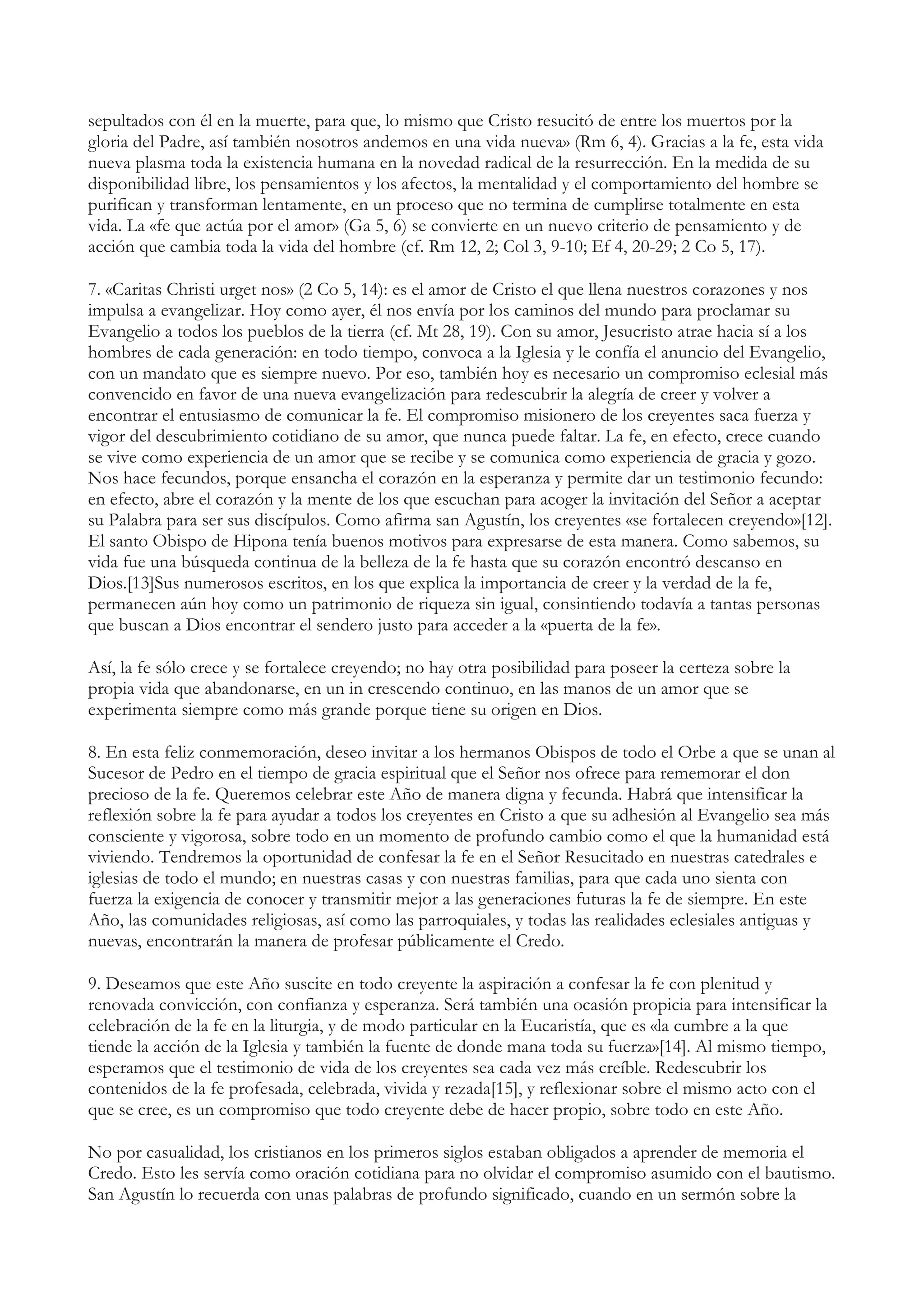 sepultados con él en la muerte, para que, lo mismo que Cristo resucitó de entre los muertos por la
gloria del Padre, así también nosotros andemos en una vida nueva» (Rm 6, 4). Gracias a la fe, esta vida
nueva plasma toda la existencia humana en la novedad radical de la resurrección. En la medida de su
disponibilidad libre, los pensamientos y los afectos, la mentalidad y el comportamiento del hombre se
purifican y transforman lentamente, en un proceso que no termina de cumplirse totalmente en esta
vida. La «fe que actúa por el amor» (Ga 5, 6) se convierte en un nuevo criterio de pensamiento y de
acción que cambia toda la vida del hombre (cf. Rm 12, 2; Col 3, 9-10; Ef 4, 20-29; 2 Co 5, 17).

7. «Caritas Christi urget nos» (2 Co 5, 14): es el amor de Cristo el que llena nuestros corazones y nos
impulsa a evangelizar. Hoy como ayer, él nos envía por los caminos del mundo para proclamar su
Evangelio a todos los pueblos de la tierra (cf. Mt 28, 19). Con su amor, Jesucristo atrae hacia sí a los
hombres de cada generación: en todo tiempo, convoca a la Iglesia y le confía el anuncio del Evangelio,
con un mandato que es siempre nuevo. Por eso, también hoy es necesario un compromiso eclesial más
convencido en favor de una nueva evangelización para redescubrir la alegría de creer y volver a
encontrar el entusiasmo de comunicar la fe. El compromiso misionero de los creyentes saca fuerza y
vigor del descubrimiento cotidiano de su amor, que nunca puede faltar. La fe, en efecto, crece cuando
se vive como experiencia de un amor que se recibe y se comunica como experiencia de gracia y gozo.
Nos hace fecundos, porque ensancha el corazón en la esperanza y permite dar un testimonio fecundo:
en efecto, abre el corazón y la mente de los que escuchan para acoger la invitación del Señor a aceptar
su Palabra para ser sus discípulos. Como afirma san Agustín, los creyentes «se fortalecen creyendo»[12].
El santo Obispo de Hipona tenía buenos motivos para expresarse de esta manera. Como sabemos, su
vida fue una búsqueda continua de la belleza de la fe hasta que su corazón encontró descanso en
Dios.[13]Sus numerosos escritos, en los que explica la importancia de creer y la verdad de la fe,
permanecen aún hoy como un patrimonio de riqueza sin igual, consintiendo todavía a tantas personas
que buscan a Dios encontrar el sendero justo para acceder a la «puerta de la fe».

Así, la fe sólo crece y se fortalece creyendo; no hay otra posibilidad para poseer la certeza sobre la
propia vida que abandonarse, en un in crescendo continuo, en las manos de un amor que se
experimenta siempre como más grande porque tiene su origen en Dios.

8. En esta feliz conmemoración, deseo invitar a los hermanos Obispos de todo el Orbe a que se unan al
Sucesor de Pedro en el tiempo de gracia espiritual que el Señor nos ofrece para rememorar el don
precioso de la fe. Queremos celebrar este Año de manera digna y fecunda. Habrá que intensificar la
reflexión sobre la fe para ayudar a todos los creyentes en Cristo a que su adhesión al Evangelio sea más
consciente y vigorosa, sobre todo en un momento de profundo cambio como el que la humanidad está
viviendo. Tendremos la oportunidad de confesar la fe en el Señor Resucitado en nuestras catedrales e
iglesias de todo el mundo; en nuestras casas y con nuestras familias, para que cada uno sienta con
fuerza la exigencia de conocer y transmitir mejor a las generaciones futuras la fe de siempre. En este
Año, las comunidades religiosas, así como las parroquiales, y todas las realidades eclesiales antiguas y
nuevas, encontrarán la manera de profesar públicamente el Credo.

9. Deseamos que este Año suscite en todo creyente la aspiración a confesar la fe con plenitud y
renovada convicción, con confianza y esperanza. Será también una ocasión propicia para intensificar la
celebración de la fe en la liturgia, y de modo particular en la Eucaristía, que es «la cumbre a la que
tiende la acción de la Iglesia y también la fuente de donde mana toda su fuerza»[14]. Al mismo tiempo,
esperamos que el testimonio de vida de los creyentes sea cada vez más creíble. Redescubrir los
contenidos de la fe profesada, celebrada, vivida y rezada[15], y reflexionar sobre el mismo acto con el
que se cree, es un compromiso que todo creyente debe de hacer propio, sobre todo en este Año.

No por casualidad, los cristianos en los primeros siglos estaban obligados a aprender de memoria el
Credo. Esto les servía como oración cotidiana para no olvidar el compromiso asumido con el bautismo.
San Agustín lo recuerda con unas palabras de profundo significado, cuando en un sermón sobre la
 
