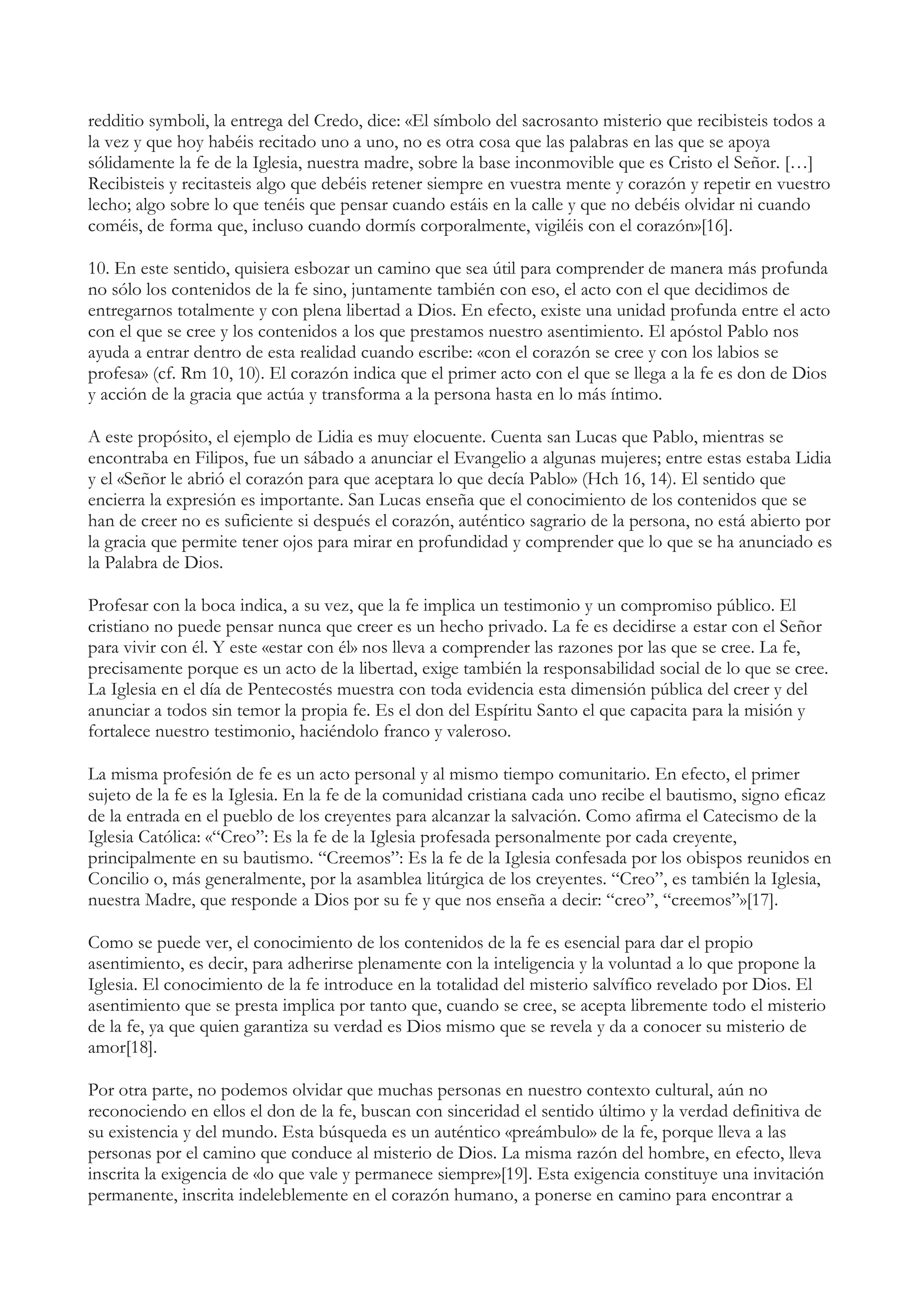 redditio symboli, la entrega del Credo, dice: «El símbolo del sacrosanto misterio que recibisteis todos a
la vez y que hoy habéis recitado uno a uno, no es otra cosa que las palabras en las que se apoya
sólidamente la fe de la Iglesia, nuestra madre, sobre la base inconmovible que es Cristo el Señor. […]
Recibisteis y recitasteis algo que debéis retener siempre en vuestra mente y corazón y repetir en vuestro
lecho; algo sobre lo que tenéis que pensar cuando estáis en la calle y que no debéis olvidar ni cuando
coméis, de forma que, incluso cuando dormís corporalmente, vigiléis con el corazón»[16].

10. En este sentido, quisiera esbozar un camino que sea útil para comprender de manera más profunda
no sólo los contenidos de la fe sino, juntamente también con eso, el acto con el que decidimos de
entregarnos totalmente y con plena libertad a Dios. En efecto, existe una unidad profunda entre el acto
con el que se cree y los contenidos a los que prestamos nuestro asentimiento. El apóstol Pablo nos
ayuda a entrar dentro de esta realidad cuando escribe: «con el corazón se cree y con los labios se
profesa» (cf. Rm 10, 10). El corazón indica que el primer acto con el que se llega a la fe es don de Dios
y acción de la gracia que actúa y transforma a la persona hasta en lo más íntimo.

A este propósito, el ejemplo de Lidia es muy elocuente. Cuenta san Lucas que Pablo, mientras se
encontraba en Filipos, fue un sábado a anunciar el Evangelio a algunas mujeres; entre estas estaba Lidia
y el «Señor le abrió el corazón para que aceptara lo que decía Pablo» (Hch 16, 14). El sentido que
encierra la expresión es importante. San Lucas enseña que el conocimiento de los contenidos que se
han de creer no es suficiente si después el corazón, auténtico sagrario de la persona, no está abierto por
la gracia que permite tener ojos para mirar en profundidad y comprender que lo que se ha anunciado es
la Palabra de Dios.

Profesar con la boca indica, a su vez, que la fe implica un testimonio y un compromiso público. El
cristiano no puede pensar nunca que creer es un hecho privado. La fe es decidirse a estar con el Señor
para vivir con él. Y este «estar con él» nos lleva a comprender las razones por las que se cree. La fe,
precisamente porque es un acto de la libertad, exige también la responsabilidad social de lo que se cree.
La Iglesia en el día de Pentecostés muestra con toda evidencia esta dimensión pública del creer y del
anunciar a todos sin temor la propia fe. Es el don del Espíritu Santo el que capacita para la misión y
fortalece nuestro testimonio, haciéndolo franco y valeroso.

La misma profesión de fe es un acto personal y al mismo tiempo comunitario. En efecto, el primer
sujeto de la fe es la Iglesia. En la fe de la comunidad cristiana cada uno recibe el bautismo, signo eficaz
de la entrada en el pueblo de los creyentes para alcanzar la salvación. Como afirma el Catecismo de la
Iglesia Católica: «“Creo”: Es la fe de la Iglesia profesada personalmente por cada creyente,
principalmente en su bautismo. “Creemos”: Es la fe de la Iglesia confesada por los obispos reunidos en
Concilio o, más generalmente, por la asamblea litúrgica de los creyentes. “Creo”, es también la Iglesia,
nuestra Madre, que responde a Dios por su fe y que nos enseña a decir: “creo”, “creemos”»[17].

Como se puede ver, el conocimiento de los contenidos de la fe es esencial para dar el propio
asentimiento, es decir, para adherirse plenamente con la inteligencia y la voluntad a lo que propone la
Iglesia. El conocimiento de la fe introduce en la totalidad del misterio salvífico revelado por Dios. El
asentimiento que se presta implica por tanto que, cuando se cree, se acepta libremente todo el misterio
de la fe, ya que quien garantiza su verdad es Dios mismo que se revela y da a conocer su misterio de
amor[18].

Por otra parte, no podemos olvidar que muchas personas en nuestro contexto cultural, aún no
reconociendo en ellos el don de la fe, buscan con sinceridad el sentido último y la verdad definitiva de
su existencia y del mundo. Esta búsqueda es un auténtico «preámbulo» de la fe, porque lleva a las
personas por el camino que conduce al misterio de Dios. La misma razón del hombre, en efecto, lleva
inscrita la exigencia de «lo que vale y permanece siempre»[19]. Esta exigencia constituye una invitación
permanente, inscrita indeleblemente en el corazón humano, a ponerse en camino para encontrar a
 