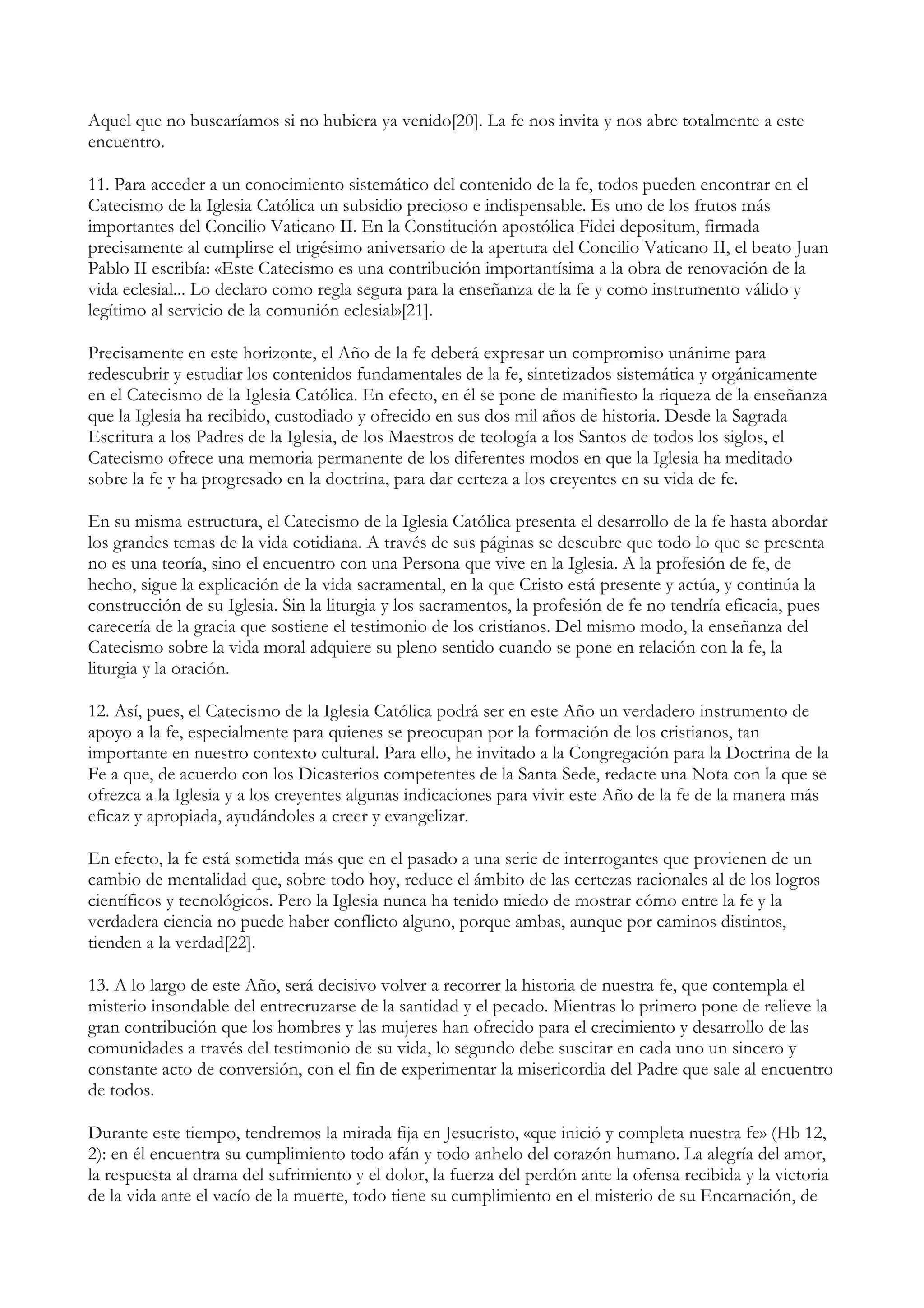 Aquel que no buscaríamos si no hubiera ya venido[20]. La fe nos invita y nos abre totalmente a este
encuentro.

11. Para acceder a un conocimiento sistemático del contenido de la fe, todos pueden encontrar en el
Catecismo de la Iglesia Católica un subsidio precioso e indispensable. Es uno de los frutos más
importantes del Concilio Vaticano II. En la Constitución apostólica Fidei depositum, firmada
precisamente al cumplirse el trigésimo aniversario de la apertura del Concilio Vaticano II, el beato Juan
Pablo II escribía: «Este Catecismo es una contribución importantísima a la obra de renovación de la
vida eclesial... Lo declaro como regla segura para la enseñanza de la fe y como instrumento válido y
legítimo al servicio de la comunión eclesial»[21].

Precisamente en este horizonte, el Año de la fe deberá expresar un compromiso unánime para
redescubrir y estudiar los contenidos fundamentales de la fe, sintetizados sistemática y orgánicamente
en el Catecismo de la Iglesia Católica. En efecto, en él se pone de manifiesto la riqueza de la enseñanza
que la Iglesia ha recibido, custodiado y ofrecido en sus dos mil años de historia. Desde la Sagrada
Escritura a los Padres de la Iglesia, de los Maestros de teología a los Santos de todos los siglos, el
Catecismo ofrece una memoria permanente de los diferentes modos en que la Iglesia ha meditado
sobre la fe y ha progresado en la doctrina, para dar certeza a los creyentes en su vida de fe.

En su misma estructura, el Catecismo de la Iglesia Católica presenta el desarrollo de la fe hasta abordar
los grandes temas de la vida cotidiana. A través de sus páginas se descubre que todo lo que se presenta
no es una teoría, sino el encuentro con una Persona que vive en la Iglesia. A la profesión de fe, de
hecho, sigue la explicación de la vida sacramental, en la que Cristo está presente y actúa, y continúa la
construcción de su Iglesia. Sin la liturgia y los sacramentos, la profesión de fe no tendría eficacia, pues
carecería de la gracia que sostiene el testimonio de los cristianos. Del mismo modo, la enseñanza del
Catecismo sobre la vida moral adquiere su pleno sentido cuando se pone en relación con la fe, la
liturgia y la oración.

12. Así, pues, el Catecismo de la Iglesia Católica podrá ser en este Año un verdadero instrumento de
apoyo a la fe, especialmente para quienes se preocupan por la formación de los cristianos, tan
importante en nuestro contexto cultural. Para ello, he invitado a la Congregación para la Doctrina de la
Fe a que, de acuerdo con los Dicasterios competentes de la Santa Sede, redacte una Nota con la que se
ofrezca a la Iglesia y a los creyentes algunas indicaciones para vivir este Año de la fe de la manera más
eficaz y apropiada, ayudándoles a creer y evangelizar.

En efecto, la fe está sometida más que en el pasado a una serie de interrogantes que provienen de un
cambio de mentalidad que, sobre todo hoy, reduce el ámbito de las certezas racionales al de los logros
científicos y tecnológicos. Pero la Iglesia nunca ha tenido miedo de mostrar cómo entre la fe y la
verdadera ciencia no puede haber conflicto alguno, porque ambas, aunque por caminos distintos,
tienden a la verdad[22].

13. A lo largo de este Año, será decisivo volver a recorrer la historia de nuestra fe, que contempla el
misterio insondable del entrecruzarse de la santidad y el pecado. Mientras lo primero pone de relieve la
gran contribución que los hombres y las mujeres han ofrecido para el crecimiento y desarrollo de las
comunidades a través del testimonio de su vida, lo segundo debe suscitar en cada uno un sincero y
constante acto de conversión, con el fin de experimentar la misericordia del Padre que sale al encuentro
de todos.

Durante este tiempo, tendremos la mirada fija en Jesucristo, «que inició y completa nuestra fe» (Hb 12,
2): en él encuentra su cumplimiento todo afán y todo anhelo del corazón humano. La alegría del amor,
la respuesta al drama del sufrimiento y el dolor, la fuerza del perdón ante la ofensa recibida y la victoria
de la vida ante el vacío de la muerte, todo tiene su cumplimiento en el misterio de su Encarnación, de
 