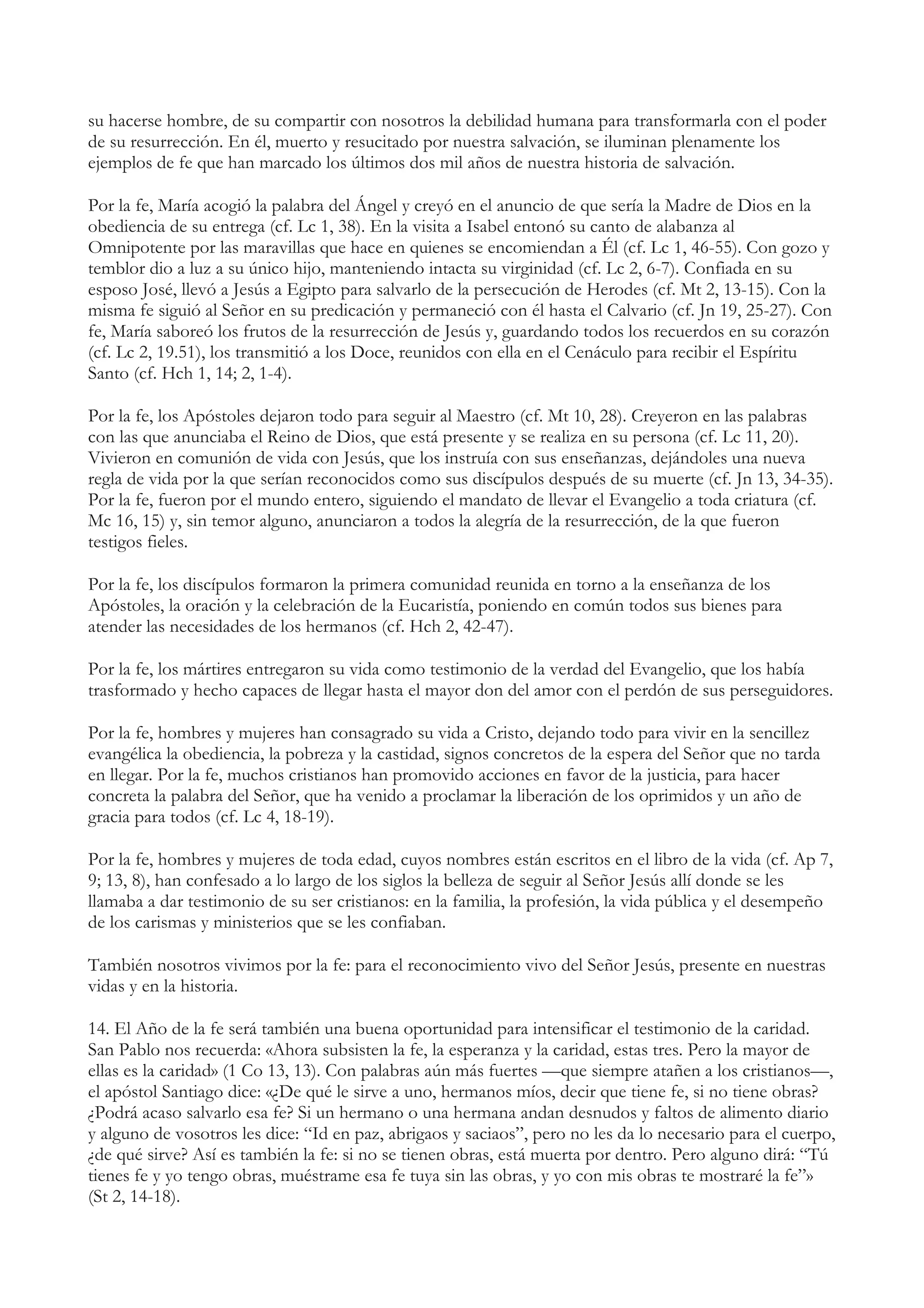 su hacerse hombre, de su compartir con nosotros la debilidad humana para transformarla con el poder
de su resurrección. En él, muerto y resucitado por nuestra salvación, se iluminan plenamente los
ejemplos de fe que han marcado los últimos dos mil años de nuestra historia de salvación.

Por la fe, María acogió la palabra del Ángel y creyó en el anuncio de que sería la Madre de Dios en la
obediencia de su entrega (cf. Lc 1, 38). En la visita a Isabel entonó su canto de alabanza al
Omnipotente por las maravillas que hace en quienes se encomiendan a Él (cf. Lc 1, 46-55). Con gozo y
temblor dio a luz a su único hijo, manteniendo intacta su virginidad (cf. Lc 2, 6-7). Confiada en su
esposo José, llevó a Jesús a Egipto para salvarlo de la persecución de Herodes (cf. Mt 2, 13-15). Con la
misma fe siguió al Señor en su predicación y permaneció con él hasta el Calvario (cf. Jn 19, 25-27). Con
fe, María saboreó los frutos de la resurrección de Jesús y, guardando todos los recuerdos en su corazón
(cf. Lc 2, 19.51), los transmitió a los Doce, reunidos con ella en el Cenáculo para recibir el Espíritu
Santo (cf. Hch 1, 14; 2, 1-4).

Por la fe, los Apóstoles dejaron todo para seguir al Maestro (cf. Mt 10, 28). Creyeron en las palabras
con las que anunciaba el Reino de Dios, que está presente y se realiza en su persona (cf. Lc 11, 20).
Vivieron en comunión de vida con Jesús, que los instruía con sus enseñanzas, dejándoles una nueva
regla de vida por la que serían reconocidos como sus discípulos después de su muerte (cf. Jn 13, 34-35).
Por la fe, fueron por el mundo entero, siguiendo el mandato de llevar el Evangelio a toda criatura (cf.
Mc 16, 15) y, sin temor alguno, anunciaron a todos la alegría de la resurrección, de la que fueron
testigos fieles.

Por la fe, los discípulos formaron la primera comunidad reunida en torno a la enseñanza de los
Apóstoles, la oración y la celebración de la Eucaristía, poniendo en común todos sus bienes para
atender las necesidades de los hermanos (cf. Hch 2, 42-47).

Por la fe, los mártires entregaron su vida como testimonio de la verdad del Evangelio, que los había
trasformado y hecho capaces de llegar hasta el mayor don del amor con el perdón de sus perseguidores.

Por la fe, hombres y mujeres han consagrado su vida a Cristo, dejando todo para vivir en la sencillez
evangélica la obediencia, la pobreza y la castidad, signos concretos de la espera del Señor que no tarda
en llegar. Por la fe, muchos cristianos han promovido acciones en favor de la justicia, para hacer
concreta la palabra del Señor, que ha venido a proclamar la liberación de los oprimidos y un año de
gracia para todos (cf. Lc 4, 18-19).

Por la fe, hombres y mujeres de toda edad, cuyos nombres están escritos en el libro de la vida (cf. Ap 7,
9; 13, 8), han confesado a lo largo de los siglos la belleza de seguir al Señor Jesús allí donde se les
llamaba a dar testimonio de su ser cristianos: en la familia, la profesión, la vida pública y el desempeño
de los carismas y ministerios que se les confiaban.

También nosotros vivimos por la fe: para el reconocimiento vivo del Señor Jesús, presente en nuestras
vidas y en la historia.

14. El Año de la fe será también una buena oportunidad para intensificar el testimonio de la caridad.
San Pablo nos recuerda: «Ahora subsisten la fe, la esperanza y la caridad, estas tres. Pero la mayor de
ellas es la caridad» (1 Co 13, 13). Con palabras aún más fuertes —que siempre atañen a los cristianos—,
el apóstol Santiago dice: «¿De qué le sirve a uno, hermanos míos, decir que tiene fe, si no tiene obras?
¿Podrá acaso salvarlo esa fe? Si un hermano o una hermana andan desnudos y faltos de alimento diario
y alguno de vosotros les dice: “Id en paz, abrigaos y saciaos”, pero no les da lo necesario para el cuerpo,
¿de qué sirve? Así es también la fe: si no se tienen obras, está muerta por dentro. Pero alguno dirá: “Tú
tienes fe y yo tengo obras, muéstrame esa fe tuya sin las obras, y yo con mis obras te mostraré la fe”»
(St 2, 14-18).
 