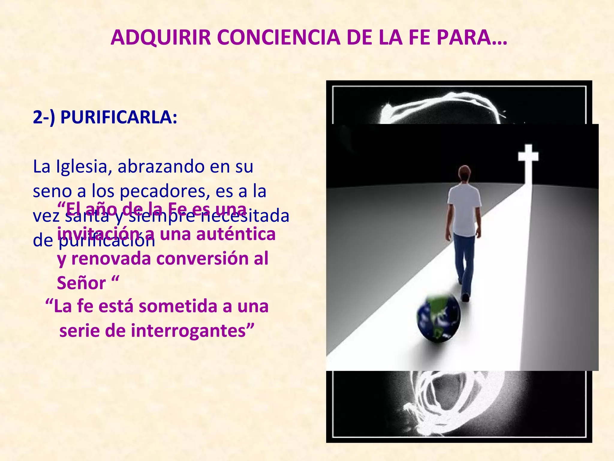 ADQUIRIR CONCIENCIA DE LA FE PARA…


2-) PURIFICARLA:

La Iglesia, abrazando en su
seno a los pecadores, es a la
vez“El añoyde la Fe es una
     santa siempre necesitada
de invitación a una auténtica
    purificación
   y renovada conversión al
   Señor “
 “La fe está sometida a una
    serie de interrogantes”
 