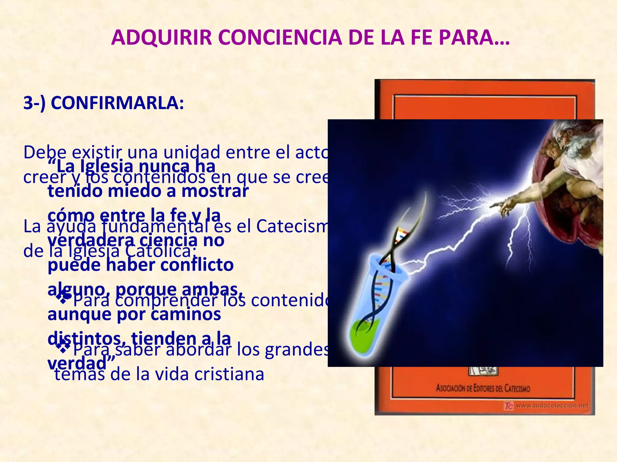 ADQUIRIR CONCIENCIA DE LA FE PARA…

3-) CONFIRMARLA:

Debe existir una unidad entre el acto de
   “La Iglesia nunca ha
creer y los contenidos en que se cree
   tenido miedo a mostrar
   cómo entre la fe y la
La ayuda fundamental es el Catecismo
   verdadera ciencia no
de la Iglesia Católica:
   puede haber conflicto
   alguno, porque ambas,
    Para comprender los contenidos
   aunque por caminos
   distintos, tienden a la
    Para saber abordar los grandes
   verdad”
    temas de la vida cristiana
 