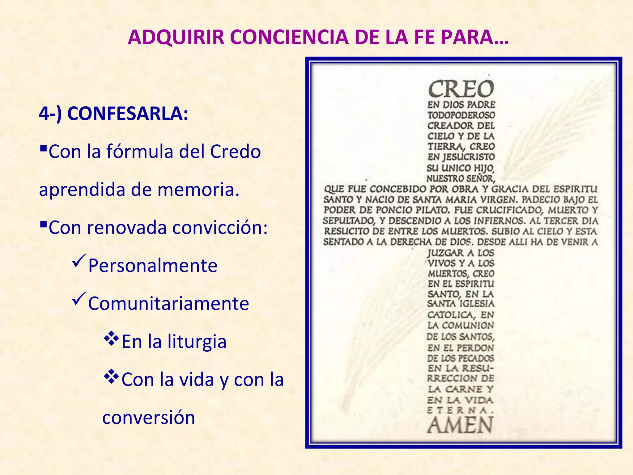 ADQUIRIR CONCIENCIA DE LA FE PARA…


4-) CONFESARLA:
Con la fórmula del Credo
aprendida de memoria.
Con renovada convicción:
   Personalmente
   Comunitariamente
       En la liturgia
       Con la vida y con la
       conversión
 