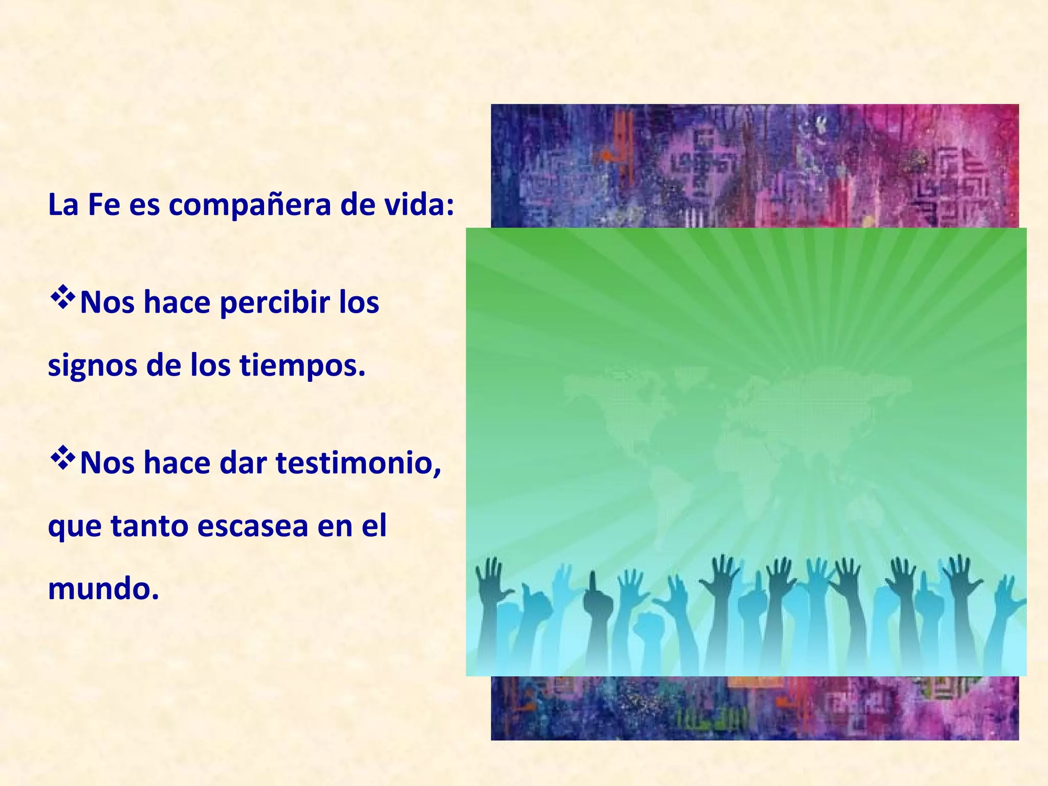 La Fe es compañera de vida:

Nos hace percibir los
signos de los tiempos.

Nos hace dar testimonio,
que tanto escasea en el
mundo.
 