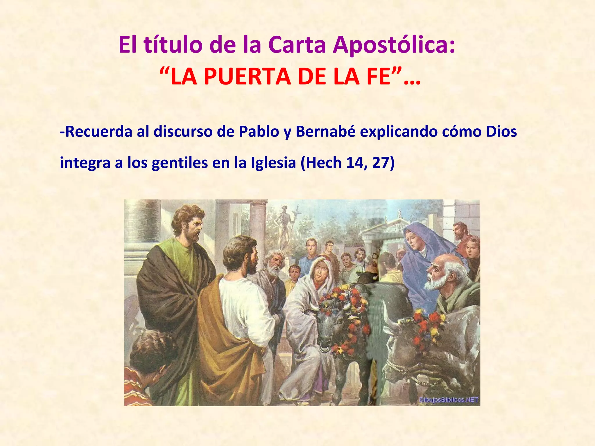 El título de la Carta Apostólica:
             “LA PUERTA DE LA FE”…
-Recuerda al discurso de Pablo y Bernabé explicando cómo Dios
integra a los gentiles en la Iglesia (Hech 14, 27)
 