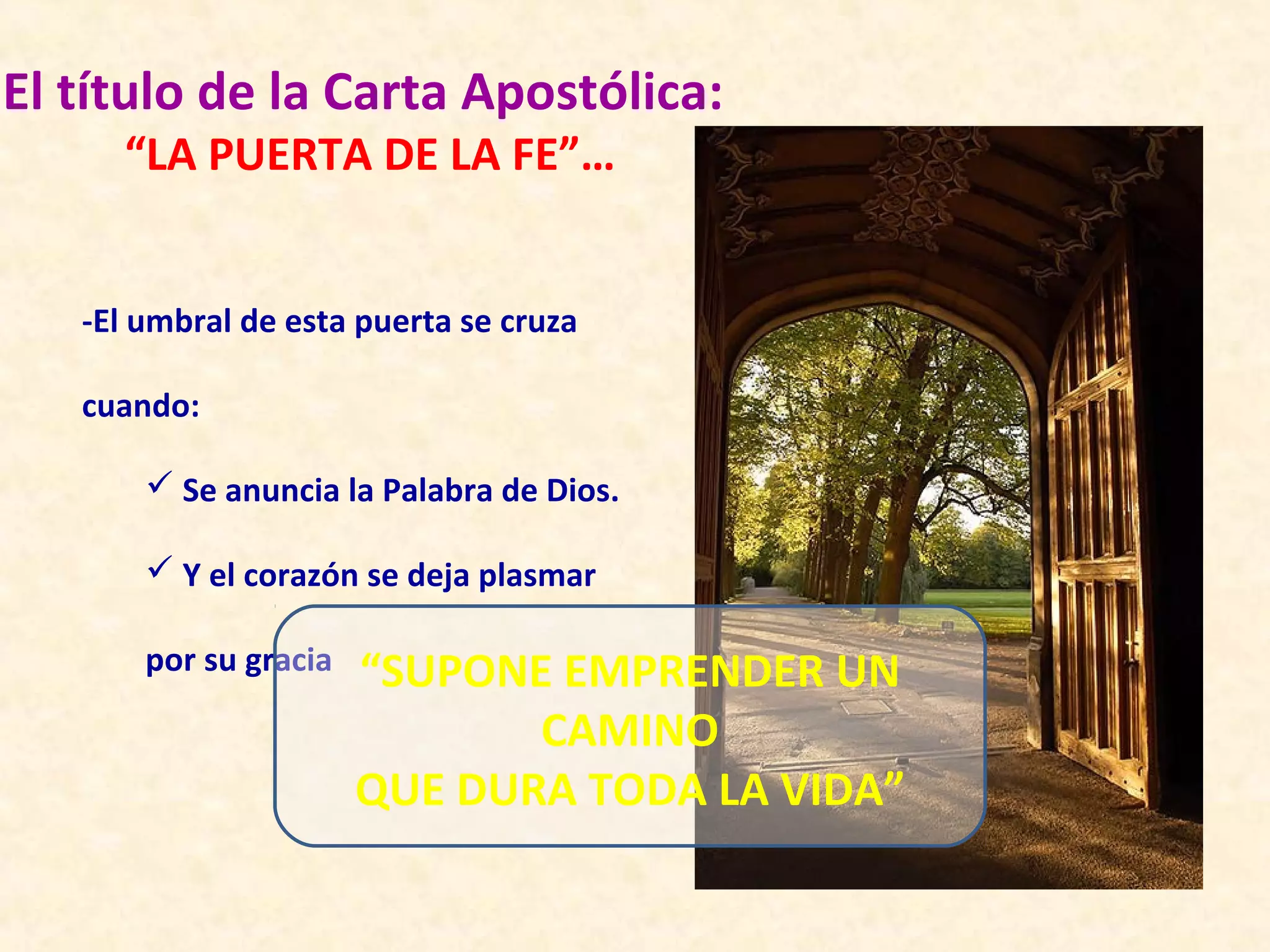 El título de la Carta Apostólica:
     “LA PUERTA DE LA FE”…


   -El umbral de esta puerta se cruza

   cuando:

        Se anuncia la Palabra de Dios.

        Y el corazón se deja plasmar

       por su gracia   “SUPONE EMPRENDER UN
                              CAMINO
                       QUE DURA TODA LA VIDA”
 