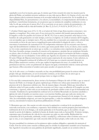 sepultados con él en la muerte, para que, lo mismo que Cristo resucitó de entre los muertos por la
gloria del Padre, así también nosotros andemos en una vida nueva» (Rm 6, 4). Gracias a la fe, esta vida
nueva plasma toda la existencia humana en la novedad radical de la resurrección. En la medida de su
disponibilidad libre, los pensamientos y los afectos, la mentalidad y el comportamiento del hombre se
purifican y transforman lentamente, en un proceso que no termina de cumplirse totalmente en esta
vida. La «fe que actúa por el amor» (Ga 5, 6) se convierte en un nuevo criterio de pensamiento y de
acción que cambia toda la vida del hombre (cf. Rm 12, 2; Col 3, 9-10; Ef 4, 20-29; 2 Co 5, 17).

7. «Caritas Christi urget nos» (2 Co 5, 14): es el amor de Cristo el que llena nuestros corazones y nos
impulsa a evangelizar. Hoy como ayer, él nos envía por los caminos del mundo para proclamar su
Evangelio a todos los pueblos de la tierra (cf. Mt 28, 19). Con su amor, Jesucristo atrae hacia sí a los
hombres de cada generación: en todo tiempo, convoca a la Iglesia y le confía el anuncio del Evangelio,
con un mandato que es siempre nuevo. Por eso, también hoy es necesario un compromiso eclesial más
convencido en favor de una nueva evangelización para redescubrir la alegría de creer y volver a
encontrar el entusiasmo de comunicar la fe. El compromiso misionero de los creyentes saca fuerza y
vigor del descubrimiento cotidiano de su amor, que nunca puede faltar. La fe, en efecto, crece cuando
se vive como experiencia de un amor que se recibe y se comunica como experiencia de gracia y gozo.
Nos hace fecundos, porque ensancha el corazón en la esperanza y permite dar un testimonio fecundo:
en efecto, abre el corazón y la mente de los que escuchan para acoger la invitación del Señor a aceptar
su Palabra para ser sus discípulos. Como afirma san Agustín, los creyentes «se fortalecen creyendo»[12].
El santo Obispo de Hipona tenía buenos motivos para expresarse de esta manera. Como sabemos, su
vida fue una búsqueda continua de la belleza de la fe hasta que su corazón encontró descanso en
Dios.[13]Sus numerosos escritos, en los que explica la importancia de creer y la verdad de la fe,
permanecen aún hoy como un patrimonio de riqueza sin igual, consintiendo todavía a tantas personas
que buscan a Dios encontrar el sendero justo para acceder a la «puerta de la fe».

Así, la fe sólo crece y se fortalece creyendo; no hay otra posibilidad para poseer la certeza sobre la
propia vida que abandonarse, en un in crescendo continuo, en las manos de un amor que se
experimenta siempre como más grande porque tiene su origen en Dios.

8. En esta feliz conmemoración, deseo invitar a los hermanos Obispos de todo el Orbe a que se unan al
Sucesor de Pedro en el tiempo de gracia espiritual que el Señor nos ofrece para rememorar el don
precioso de la fe. Queremos celebrar este Año de manera digna y fecunda. Habrá que intensificar la
reflexión sobre la fe para ayudar a todos los creyentes en Cristo a que su adhesión al Evangelio sea más
consciente y vigorosa, sobre todo en un momento de profundo cambio como el que la humanidad está
viviendo. Tendremos la oportunidad de confesar la fe en el Señor Resucitado en nuestras catedrales e
iglesias de todo el mundo; en nuestras casas y con nuestras familias, para que cada uno sienta con
fuerza la exigencia de conocer y transmitir mejor a las generaciones futuras la fe de siempre. En este
Año, las comunidades religiosas, así como las parroquiales, y todas las realidades eclesiales antiguas y
nuevas, encontrarán la manera de profesar públicamente el Credo.

9. Deseamos que este Año suscite en todo creyente la aspiración a confesar la fe con plenitud y
renovada convicción, con confianza y esperanza. Será también una ocasión propicia para intensificar la
celebración de la fe en la liturgia, y de modo particular en la Eucaristía, que es «la cumbre a la que
tiende la acción de la Iglesia y también la fuente de donde mana toda su fuerza»[14]. Al mismo tiempo,
esperamos que el testimonio de vida de los creyentes sea cada vez más creíble. Redescubrir los
contenidos de la fe profesada, celebrada, vivida y rezada[15], y reflexionar sobre el mismo acto con el
que se cree, es un compromiso que todo creyente debe de hacer propio, sobre todo en este Año.

No por casualidad, los cristianos en los primeros siglos estaban obligados a aprender de memoria el
Credo. Esto les servía como oración cotidiana para no olvidar el compromiso asumido con el bautismo.
San Agustín lo recuerda con unas palabras de profundo significado, cuando en un sermón sobre la
 