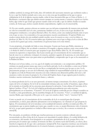 redditio symboli, la entrega del Credo, dice: «El símbolo del sacrosanto misterio que recibisteis todos a
la vez y que hoy habéis recitado uno a uno, no es otra cosa que las palabras en las que se apoya
sólidamente la fe de la Iglesia, nuestra madre, sobre la base inconmovible que es Cristo el Señor. […]
Recibisteis y recitasteis algo que debéis retener siempre en vuestra mente y corazón y repetir en vuestro
lecho; algo sobre lo que tenéis que pensar cuando estáis en la calle y que no debéis olvidar ni cuando
coméis, de forma que, incluso cuando dormís corporalmente, vigiléis con el corazón»[16].

10. En este sentido, quisiera esbozar un camino que sea útil para comprender de manera más profunda
no sólo los contenidos de la fe sino, juntamente también con eso, el acto con el que decidimos de
entregarnos totalmente y con plena libertad a Dios. En efecto, existe una unidad profunda entre el acto
con el que se cree y los contenidos a los que prestamos nuestro asentimiento. El apóstol Pablo nos
ayuda a entrar dentro de esta realidad cuando escribe: «con el corazón se cree y con los labios se
profesa» (cf. Rm 10, 10). El corazón indica que el primer acto con el que se llega a la fe es don de Dios
y acción de la gracia que actúa y transforma a la persona hasta en lo más íntimo.

A este propósito, el ejemplo de Lidia es muy elocuente. Cuenta san Lucas que Pablo, mientras se
encontraba en Filipos, fue un sábado a anunciar el Evangelio a algunas mujeres; entre estas estaba Lidia
y el «Señor le abrió el corazón para que aceptara lo que decía Pablo» (Hch 16, 14). El sentido que
encierra la expresión es importante. San Lucas enseña que el conocimiento de los contenidos que se
han de creer no es suficiente si después el corazón, auténtico sagrario de la persona, no está abierto por
la gracia que permite tener ojos para mirar en profundidad y comprender que lo que se ha anunciado es
la Palabra de Dios.

Profesar con la boca indica, a su vez, que la fe implica un testimonio y un compromiso público. El
cristiano no puede pensar nunca que creer es un hecho privado. La fe es decidirse a estar con el Señor
para vivir con él. Y este «estar con él» nos lleva a comprender las razones por las que se cree. La fe,
precisamente porque es un acto de la libertad, exige también la responsabilidad social de lo que se cree.
La Iglesia en el día de Pentecostés muestra con toda evidencia esta dimensión pública del creer y del
anunciar a todos sin temor la propia fe. Es el don del Espíritu Santo el que capacita para la misión y
fortalece nuestro testimonio, haciéndolo franco y valeroso.

La misma profesión de fe es un acto personal y al mismo tiempo comunitario. En efecto, el primer
sujeto de la fe es la Iglesia. En la fe de la comunidad cristiana cada uno recibe el bautismo, signo eficaz
de la entrada en el pueblo de los creyentes para alcanzar la salvación. Como afirma el Catecismo de la
Iglesia Católica: «“Creo”: Es la fe de la Iglesia profesada personalmente por cada creyente,
principalmente en su bautismo. “Creemos”: Es la fe de la Iglesia confesada por los obispos reunidos en
Concilio o, más generalmente, por la asamblea litúrgica de los creyentes. “Creo”, es también la Iglesia,
nuestra Madre, que responde a Dios por su fe y que nos enseña a decir: “creo”, “creemos”»[17].

Como se puede ver, el conocimiento de los contenidos de la fe es esencial para dar el propio
asentimiento, es decir, para adherirse plenamente con la inteligencia y la voluntad a lo que propone la
Iglesia. El conocimiento de la fe introduce en la totalidad del misterio salvífico revelado por Dios. El
asentimiento que se presta implica por tanto que, cuando se cree, se acepta libremente todo el misterio
de la fe, ya que quien garantiza su verdad es Dios mismo que se revela y da a conocer su misterio de
amor[18].

Por otra parte, no podemos olvidar que muchas personas en nuestro contexto cultural, aún no
reconociendo en ellos el don de la fe, buscan con sinceridad el sentido último y la verdad definitiva de
su existencia y del mundo. Esta búsqueda es un auténtico «preámbulo» de la fe, porque lleva a las
personas por el camino que conduce al misterio de Dios. La misma razón del hombre, en efecto, lleva
inscrita la exigencia de «lo que vale y permanece siempre»[19]. Esta exigencia constituye una invitación
permanente, inscrita indeleblemente en el corazón humano, a ponerse en camino para encontrar a
 