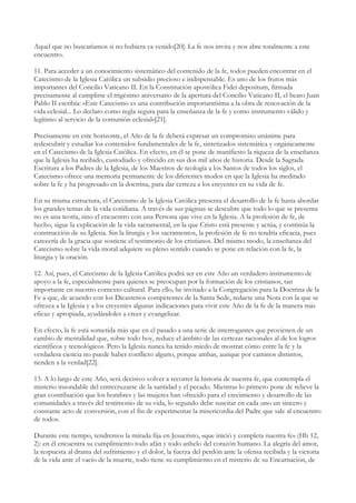 Aquel que no buscaríamos si no hubiera ya venido[20]. La fe nos invita y nos abre totalmente a este
encuentro.

11. Para acceder a un conocimiento sistemático del contenido de la fe, todos pueden encontrar en el
Catecismo de la Iglesia Católica un subsidio precioso e indispensable. Es uno de los frutos más
importantes del Concilio Vaticano II. En la Constitución apostólica Fidei depositum, firmada
precisamente al cumplirse el trigésimo aniversario de la apertura del Concilio Vaticano II, el beato Juan
Pablo II escribía: «Este Catecismo es una contribución importantísima a la obra de renovación de la
vida eclesial... Lo declaro como regla segura para la enseñanza de la fe y como instrumento válido y
legítimo al servicio de la comunión eclesial»[21].

Precisamente en este horizonte, el Año de la fe deberá expresar un compromiso unánime para
redescubrir y estudiar los contenidos fundamentales de la fe, sintetizados sistemática y orgánicamente
en el Catecismo de la Iglesia Católica. En efecto, en él se pone de manifiesto la riqueza de la enseñanza
que la Iglesia ha recibido, custodiado y ofrecido en sus dos mil años de historia. Desde la Sagrada
Escritura a los Padres de la Iglesia, de los Maestros de teología a los Santos de todos los siglos, el
Catecismo ofrece una memoria permanente de los diferentes modos en que la Iglesia ha meditado
sobre la fe y ha progresado en la doctrina, para dar certeza a los creyentes en su vida de fe.

En su misma estructura, el Catecismo de la Iglesia Católica presenta el desarrollo de la fe hasta abordar
los grandes temas de la vida cotidiana. A través de sus páginas se descubre que todo lo que se presenta
no es una teoría, sino el encuentro con una Persona que vive en la Iglesia. A la profesión de fe, de
hecho, sigue la explicación de la vida sacramental, en la que Cristo está presente y actúa, y continúa la
construcción de su Iglesia. Sin la liturgia y los sacramentos, la profesión de fe no tendría eficacia, pues
carecería de la gracia que sostiene el testimonio de los cristianos. Del mismo modo, la enseñanza del
Catecismo sobre la vida moral adquiere su pleno sentido cuando se pone en relación con la fe, la
liturgia y la oración.

12. Así, pues, el Catecismo de la Iglesia Católica podrá ser en este Año un verdadero instrumento de
apoyo a la fe, especialmente para quienes se preocupan por la formación de los cristianos, tan
importante en nuestro contexto cultural. Para ello, he invitado a la Congregación para la Doctrina de la
Fe a que, de acuerdo con los Dicasterios competentes de la Santa Sede, redacte una Nota con la que se
ofrezca a la Iglesia y a los creyentes algunas indicaciones para vivir este Año de la fe de la manera más
eficaz y apropiada, ayudándoles a creer y evangelizar.

En efecto, la fe está sometida más que en el pasado a una serie de interrogantes que provienen de un
cambio de mentalidad que, sobre todo hoy, reduce el ámbito de las certezas racionales al de los logros
científicos y tecnológicos. Pero la Iglesia nunca ha tenido miedo de mostrar cómo entre la fe y la
verdadera ciencia no puede haber conflicto alguno, porque ambas, aunque por caminos distintos,
tienden a la verdad[22].

13. A lo largo de este Año, será decisivo volver a recorrer la historia de nuestra fe, que contempla el
misterio insondable del entrecruzarse de la santidad y el pecado. Mientras lo primero pone de relieve la
gran contribución que los hombres y las mujeres han ofrecido para el crecimiento y desarrollo de las
comunidades a través del testimonio de su vida, lo segundo debe suscitar en cada uno un sincero y
constante acto de conversión, con el fin de experimentar la misericordia del Padre que sale al encuentro
de todos.

Durante este tiempo, tendremos la mirada fija en Jesucristo, «que inició y completa nuestra fe» (Hb 12,
2): en él encuentra su cumplimiento todo afán y todo anhelo del corazón humano. La alegría del amor,
la respuesta al drama del sufrimiento y el dolor, la fuerza del perdón ante la ofensa recibida y la victoria
de la vida ante el vacío de la muerte, todo tiene su cumplimiento en el misterio de su Encarnación, de
 