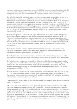 su hacerse hombre, de su compartir con nosotros la debilidad humana para transformarla con el poder
de su resurrección. En él, muerto y resucitado por nuestra salvación, se iluminan plenamente los
ejemplos de fe que han marcado los últimos dos mil años de nuestra historia de salvación.

Por la fe, María acogió la palabra del Ángel y creyó en el anuncio de que sería la Madre de Dios en la
obediencia de su entrega (cf. Lc 1, 38). En la visita a Isabel entonó su canto de alabanza al
Omnipotente por las maravillas que hace en quienes se encomiendan a Él (cf. Lc 1, 46-55). Con gozo y
temblor dio a luz a su único hijo, manteniendo intacta su virginidad (cf. Lc 2, 6-7). Confiada en su
esposo José, llevó a Jesús a Egipto para salvarlo de la persecución de Herodes (cf. Mt 2, 13-15). Con la
misma fe siguió al Señor en su predicación y permaneció con él hasta el Calvario (cf. Jn 19, 25-27). Con
fe, María saboreó los frutos de la resurrección de Jesús y, guardando todos los recuerdos en su corazón
(cf. Lc 2, 19.51), los transmitió a los Doce, reunidos con ella en el Cenáculo para recibir el Espíritu
Santo (cf. Hch 1, 14; 2, 1-4).

Por la fe, los Apóstoles dejaron todo para seguir al Maestro (cf. Mt 10, 28). Creyeron en las palabras
con las que anunciaba el Reino de Dios, que está presente y se realiza en su persona (cf. Lc 11, 20).
Vivieron en comunión de vida con Jesús, que los instruía con sus enseñanzas, dejándoles una nueva
regla de vida por la que serían reconocidos como sus discípulos después de su muerte (cf. Jn 13, 34-35).
Por la fe, fueron por el mundo entero, siguiendo el mandato de llevar el Evangelio a toda criatura (cf.
Mc 16, 15) y, sin temor alguno, anunciaron a todos la alegría de la resurrección, de la que fueron
testigos fieles.

Por la fe, los discípulos formaron la primera comunidad reunida en torno a la enseñanza de los
Apóstoles, la oración y la celebración de la Eucaristía, poniendo en común todos sus bienes para
atender las necesidades de los hermanos (cf. Hch 2, 42-47).

Por la fe, los mártires entregaron su vida como testimonio de la verdad del Evangelio, que los había
trasformado y hecho capaces de llegar hasta el mayor don del amor con el perdón de sus perseguidores.

Por la fe, hombres y mujeres han consagrado su vida a Cristo, dejando todo para vivir en la sencillez
evangélica la obediencia, la pobreza y la castidad, signos concretos de la espera del Señor que no tarda
en llegar. Por la fe, muchos cristianos han promovido acciones en favor de la justicia, para hacer
concreta la palabra del Señor, que ha venido a proclamar la liberación de los oprimidos y un año de
gracia para todos (cf. Lc 4, 18-19).

Por la fe, hombres y mujeres de toda edad, cuyos nombres están escritos en el libro de la vida (cf. Ap 7,
9; 13, 8), han confesado a lo largo de los siglos la belleza de seguir al Señor Jesús allí donde se les
llamaba a dar testimonio de su ser cristianos: en la familia, la profesión, la vida pública y el desempeño
de los carismas y ministerios que se les confiaban.

También nosotros vivimos por la fe: para el reconocimiento vivo del Señor Jesús, presente en nuestras
vidas y en la historia.

14. El Año de la fe será también una buena oportunidad para intensificar el testimonio de la caridad.
San Pablo nos recuerda: «Ahora subsisten la fe, la esperanza y la caridad, estas tres. Pero la mayor de
ellas es la caridad» (1 Co 13, 13). Con palabras aún más fuertes —que siempre atañen a los cristianos—,
el apóstol Santiago dice: «¿De qué le sirve a uno, hermanos míos, decir que tiene fe, si no tiene obras?
¿Podrá acaso salvarlo esa fe? Si un hermano o una hermana andan desnudos y faltos de alimento diario
y alguno de vosotros les dice: “Id en paz, abrigaos y saciaos”, pero no les da lo necesario para el cuerpo,
¿de qué sirve? Así es también la fe: si no se tienen obras, está muerta por dentro. Pero alguno dirá: “Tú
tienes fe y yo tengo obras, muéstrame esa fe tuya sin las obras, y yo con mis obras te mostraré la fe”»
(St 2, 14-18).
 