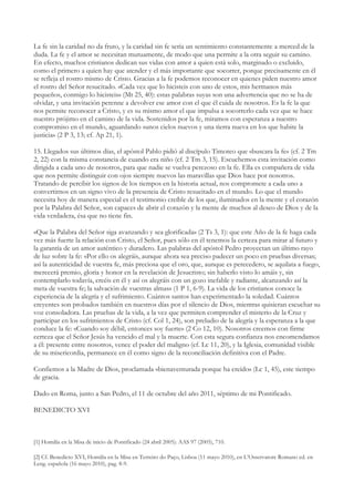 La fe sin la caridad no da fruto, y la caridad sin fe sería un sentimiento constantemente a merced de la
duda. La fe y el amor se necesitan mutuamente, de modo que una permite a la otra seguir su camino.
En efecto, muchos cristianos dedican sus vidas con amor a quien está solo, marginado o excluido,
como el primero a quien hay que atender y el más importante que socorrer, porque precisamente en él
se refleja el rostro mismo de Cristo. Gracias a la fe podemos reconocer en quienes piden nuestro amor
el rostro del Señor resucitado. «Cada vez que lo hicisteis con uno de estos, mis hermanos más
pequeños, conmigo lo hicisteis» (Mt 25, 40): estas palabras suyas son una advertencia que no se ha de
olvidar, y una invitación perenne a devolver ese amor con el que él cuida de nosotros. Es la fe la que
nos permite reconocer a Cristo, y es su mismo amor el que impulsa a socorrerlo cada vez que se hace
nuestro prójimo en el camino de la vida. Sostenidos por la fe, miramos con esperanza a nuestro
compromiso en el mundo, aguardando «unos cielos nuevos y una tierra nueva en los que habite la
justicia» (2 P 3, 13; cf. Ap 21, 1).

15. Llegados sus últimos días, el apóstol Pablo pidió al discípulo Timoteo que «buscara la fe» (cf. 2 Tm
2, 22) con la misma constancia de cuando era niño (cf. 2 Tm 3, 15). Escuchemos esta invitación como
dirigida a cada uno de nosotros, para que nadie se vuelva perezoso en la fe. Ella es compañera de vida
que nos permite distinguir con ojos siempre nuevos las maravillas que Dios hace por nosotros.
Tratando de percibir los signos de los tiempos en la historia actual, nos compromete a cada uno a
convertirnos en un signo vivo de la presencia de Cristo resucitado en el mundo. Lo que el mundo
necesita hoy de manera especial es el testimonio creíble de los que, iluminados en la mente y el corazón
por la Palabra del Señor, son capaces de abrir el corazón y la mente de muchos al deseo de Dios y de la
vida verdadera, ésa que no tiene fin.

«Que la Palabra del Señor siga avanzando y sea glorificada» (2 Ts 3, 1): que este Año de la fe haga cada
vez más fuerte la relación con Cristo, el Señor, pues sólo en él tenemos la certeza para mirar al futuro y
la garantía de un amor auténtico y duradero. Las palabras del apóstol Pedro proyectan un último rayo
de luz sobre la fe: «Por ello os alegráis, aunque ahora sea preciso padecer un poco en pruebas diversas;
así la autenticidad de vuestra fe, más preciosa que el oro, que, aunque es perecedero, se aquilata a fuego,
merecerá premio, gloria y honor en la revelación de Jesucristo; sin haberlo visto lo amáis y, sin
contemplarlo todavía, creéis en él y así os alegráis con un gozo inefable y radiante, alcanzando así la
meta de vuestra fe; la salvación de vuestras almas» (1 P 1, 6-9). La vida de los cristianos conoce la
experiencia de la alegría y el sufrimiento. Cuántos santos han experimentado la soledad. Cuántos
creyentes son probados también en nuestros días por el silencio de Dios, mientras quisieran escuchar su
voz consoladora. Las pruebas de la vida, a la vez que permiten comprender el misterio de la Cruz y
participar en los sufrimientos de Cristo (cf. Col 1, 24), son preludio de la alegría y la esperanza a la que
conduce la fe: «Cuando soy débil, entonces soy fuerte» (2 Co 12, 10). Nosotros creemos con firme
certeza que el Señor Jesús ha vencido el mal y la muerte. Con esta segura confianza nos encomendamos
a él: presente entre nosotros, vence el poder del maligno (cf. Lc 11, 20), y la Iglesia, comunidad visible
de su misericordia, permanece en él como signo de la reconciliación definitiva con el Padre.

Confiemos a la Madre de Dios, proclamada «bienaventurada porque ha creído» (Lc 1, 45), este tiempo
de gracia.

Dado en Roma, junto a San Pedro, el 11 de octubre del año 2011, séptimo de mi Pontificado.

BENEDICTO XVI



[1] Homilía en la Misa de inicio de Pontificado (24 abril 2005): AAS 97 (2005), 710.

[2] Cf. Benedicto XVI, Homilía en la Misa en Terreiro do Paço, Lisboa (11 mayo 2010), en L’Osservatore Romano ed. en
Leng. española (16 mayo 2010), pag. 8-9.
 