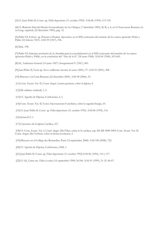[3] Cf. Juan Pablo II, Const. ap. Fidei depositum (11 octubre 1992): AAS 86 (1994), 113-118.

[4] Cf. Relación final del Sínodo Extraordinario de los Obispos (7 diciembre 1985), II, B, a, 4, en L’Osservatore Romano ed.
en Leng. española (22 diciembre 1985), pag. 12.

[5] Pablo VI, Exhort. ap. Petrum et Paulum Apostolos, en el XIX centenario del martirio de los santos apóstoles Pedro y
Pablo (22 febrero 1967): AAS 59 (1967), 196.

[6] Ibíd., 198.

[7] Pablo VI, Solemne profesión de fe, Homilía para la concelebración en el XIX centenario del martirio de los santos
apóstoles Pedro y Pablo, en la conclusión del “Año de la fe” (30 junio 1968): AAS 60 (1968), 433-445.

[8] Id., Audiencia General (14 junio 1967): Insegnamenti V (1967), 801.

[9] Juan Pablo II, Carta ap. Novo millennio ineunte (6 enero 2001), 57: AAS 93 (2001), 308.

[10] Discurso a la Curia Romana (22 diciembre 2005): AAS 98 (2006), 52.

[11] Conc. Ecum. Vat. II, Const. dogm. Lumen gentium, sobre la Iglesia, 8.

[12] De utilitate credendi, 1, 2.

[13] Cf. Agustín de Hipona, Confesiones, I, 1.

[14] Conc. Ecum. Vat. II, Const. Sacrosanctum Concilium, sobre la sagrada liturgia, 10.

[15] Cf. Juan Pablo II, Const. ap. Fidei depositum (11 octubre 1992): AAS 86 (1994), 116.

[16] Sermo215, 1.

[17] Catecismo de la Iglesia Católica, 167.

[18] Cf. Conc. Ecum. Vat. I, Const. dogm. Dei Filius, sobre la fe católica, cap. III: DS 3008-3009; Conc. Ecum. Vat. II,
Const. dogm. Dei Verbum, sobre la divina revelación, 5.

[19] Discurso en el Collège des Bernardins, París (12 septiembre 2008): AAS 100 (2008), 722.

[20] Cf. Agustín de Hipona, Confesiones, XIII, 1.

[21] Juan Pablo II, Const. ap. Fidei depositum (11 octubre 1992):AAS 86 (1994), 115 y 117.

[22] Cf. Id., Carta enc. Fides et ratio (14 septiembre 1998) 34.106: AAS 91 (1999), 31-32. 86-87.
 