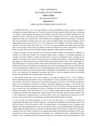 CARTA APOSTÓLICA
                                   SOB FORMA DE MOTU PROPRIO
                                               PORTA FIDEI
                                          DO SUMO PONTÍFICE
                                                BENTO XVI
                            COM A QUAL SE PROCLAMA O ANO DA FÉ


1. A PORTA DA FÉ (cf. Act 14, 27), que introduz na vida de comunhão com Deus e permite a entrada na
sua Igreja, está sempre aberta para nós. É possível cruzar este limiar, quando a Palavra de Deus é anunciada
e o coração se deixa plasmar pela graça que transforma. Atravessar esta porta implica embrenhar-se num
caminho que dura a vida inteira. Este caminho tem início no Baptismo (cf. Rm 6, 4), pelo qual podemos
dirigir-nos a Deus com o nome de Pai, e está concluído com a passagem através da morte para a vida eterna,
fruto da ressurreição do Senhor Jesus, que, com o dom do Espírito Santo, quis fazer participantes da sua
própria glória quantos crêem n’Ele (cf. Jo 17, 22). Professar a fé na Trindade – Pai, Filho e Espírito Santo –
equivale a crer num só Deus que é Amor (cf. 1 Jo 4, 8): o Pai, que na plenitude dos tempos enviou seu Filho
para a nossa salvação; Jesus Cristo, que redimiu o mundo no mistério da sua morte e ressurreição; o Espírito
Santo, que guia a Igreja através dos séculos enquanto aguarda o regresso glorioso do Senhor.
2. Desde o princípio do meu ministério como Sucessor de Pedro, lembrei a necessidade de redescobrir o
caminho da fé para fazer brilhar, com evidência sempre maior, a alegria e o renovado entusiasmo do
encontro com Cristo. Durante a homilia da Santa Missa no início do pontificado, disse: «A Igreja no seu
conjunto, e os Pastores nela, como Cristo devem pôr-se a caminho para conduzir os homens fora do deserto,
para lugares da vida, da amizade com o Filho de Deus, para Aquele que dá a vida, a vida em plenitude»[1].
Sucede não poucas vezes que os cristãos sintam maior preocupação com as consequências sociais, culturais e
políticas da fé do que com a própria fé, considerando esta como um pressuposto óbvio da sua vida diária. Ora
um tal pressuposto não só deixou de existir, mas frequentemente acaba até negado.[2] Enquanto, no passado,
era possível reconhecer um tecido cultural unitário, amplamente compartilhado no seu apelo aos conteúdos
da fé e aos valores por ela inspirados, hoje parece que já não é assim em grandes sectores da sociedade
devido a uma profunda crise de fé que atingiu muitas pessoas.
3. Não podemos aceitar que o sal se torne insípido e a luz fique escondida (cf. Mt 5, 13-16). Também o
homem contemporâneo pode sentir de novo a necessidade de ir como a samaritana ao poço, para ouvir Jesus
que convida a crer n’Ele e a beber na sua fonte, donde jorra água viva (cf. Jo 4, 14). Devemos readquirir o
gosto de nos alimentarmos da Palavra de Deus, transmitida fielmente pela Igreja, e do Pão da vida,
oferecidos como sustento de quantos são seus discípulos (cf. Jo 6, 51). De facto, em nossos dias ressoa ainda,
com a mesma força, este ensinamento de Jesus: «Trabalhai, não pelo alimento que desaparece, mas pelo
alimento que perdura e dá a vida eterna» (Jo 6, 27). E a questão, então posta por aqueles que O escutavam, é
a mesma que colocamos nós também hoje: «Que havemos nós de fazer para realizar as obras de Deus?» (Jo
6, 28). Conhecemos a resposta de Jesus: «A obra de Deus é esta: crer n’Aquele que Ele enviou» (Jo 6, 29).
Por isso, crer em Jesus Cristo é o caminho para se poder chegar definitivamente à salvação.
4. À luz de tudo isto, decidi proclamar um Ano da Fé. Este terá início a 11 de Outubro de 2012, no
cinquentenário da abertura do Concílio Vaticano II, e terminará na Solenidade de Nosso Senhor Jesus Cristo
Rei do Universo, a 24 de Novembro de 2013. Na referida data de 11 de Outubro de 2012, completar-se-ão
também vinte anos da publicação do Catecismo da Igreja Católica, texto promulgado pelo meu Predecessor,
o Beato Papa João Paulo II,[3] com o objectivo de ilustrar a todos os fiéis a força e a beleza da fé. Esta obra,
verdadeiro fruto do Concílio Vaticano II, foi desejada pelo Sínodo Extraordinário dos Bispos de 1985 como
instrumento ao serviço da catequese[4] e foi realizado com a colaboração de todo o episcopado da Igreja
Católica. E uma Assembleia Geral do Sínodo dos Bispos foi convocada por mim, precisamente para o mês

                                                       1
 