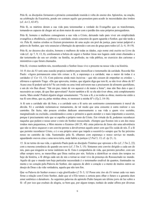Pela fé, os discípulos formaram a primeira comunidade reunida à volta do ensino dos Apóstolos, na oração,
na celebração da Eucaristia, pondo em comum aquilo que possuíam para acudir às necessidades dos irmãos
(cf. Act 2, 42-47).
Pela fé, os mártires deram a sua vida para testemunhar a verdade do Evangelho que os transformara,
tornando-os capazes de chegar até ao dom maior do amor com o perdão dos seus próprios perseguidores.
Pela fé, homens e mulheres consagraram a sua vida a Cristo, deixando tudo para viver em simplicidade
evangélica a obediência, a pobreza e a castidade, sinais concretos de quem aguarda o Senhor, que não tarda a
vir. Pela fé, muitos cristãos se fizeram promotores de uma acção em prol da justiça, para tornar palpável a
palavra do Senhor, que veio anunciar a libertação da opressão e um ano de graça para todos (cf. Lc 4, 18-19).
Pela fé, no decurso dos séculos, homens e mulheres de todas as idades, cujo nome está escrito no Livro da
vida (cf. Ap 7, 9; 13, 8), confessaram a beleza de seguir o Senhor Jesus nos lugares onde eram chamados a
dar testemunho do seu ser cristão: na família, na profissão, na vida pública, no exercício dos carismas e
ministérios a que foram chamados.
Pela fé, vivemos também nós, reconhecendo o Senhor Jesus vivo e presente na nossa vida e na história.
14. O Ano da Fé será uma ocasião propícia também para intensificar o testemunho da caridade. Recorda São
Paulo: «Agora permanecem estas três coisas: a fé, a esperança e a caridade; mas a maior de todas é a
caridade» (1 Cor 13, 13). Com palavras ainda mais incisivas – que não cessam de empenhar os cristãos –,
afirmava o apóstolo Tiago: «De que aproveita, irmãos, que alguém diga que tem fé, se não tiver obras de fé?
Acaso essa fé poderá salvá-lo? Se um irmão ou uma irmã estiverem nus e precisarem de alimento quotidiano,
e um de vós lhes disser: “Ide em paz, tratai de vos aquecer e de matar a fome”, mas não lhes dais o que é
necessário ao corpo, de que lhes aproveitará? Assim também a fé: se ela não tiver obras, está completamente
morta. Mais ainda! Poderá alguém alegar sensatamente: “Tu tens a fé, e eu tenho as obras; mostra-me então a
tua fé sem obras, que eu, pelas minhas obras, te mostrarei a minha fé”» (Tg 2, 14-18).
A fé sem a caridade não dá fruto, e a caridade sem a fé seria um sentimento constantemente à mercê da
dúvida. Fé e caridade reclamam-se mutuamente, de tal modo que uma consente à outra realizar o seu
caminho. De facto, não poucos cristãos dedicam amorosamente a sua vida a quem vive sozinho,
marginalizado ou excluído, considerando-o como o primeiro a quem atender e o mais importante a socorrer,
porque é precisamente nele que se espelha o próprio rosto de Cristo. Em virtude da fé, podemos reconhecer
naqueles que pedem o nosso amor o rosto do Senhor ressuscitado. «Sempre que fizestes isto a um dos meus
irmãos mais pequeninos, a Mim mesmo o fizestes» (Mt 25, 40): estas palavras de Jesus são uma advertência
que não se deve esquecer e um convite perene a devolvermos aquele amor com que Ele cuida de nós. É a fé
que permite reconhecer Cristo, e é o seu próprio amor que impele a socorrê-Lo sempre que Se faz próximo
nosso no caminho da vida. Sustentados pela fé, olhamos com esperança o nosso serviço no mundo,
aguardando «novos céus e uma nova terra, onde habite a justiça» (2 Ped 3, 13; cf. Ap 21, 1).
15. Já no termo da sua vida, o apóstolo Paulo pede ao discípulo Timóteo que «procure a fé» (cf. 2 Tm 2, 22)
com a mesma constância de quando era novo (cf. 2 Tm 3, 15). Sintamos este convite dirigido a cada um de
nós, para que ninguém se torne indolente na fé. Esta é companheira de vida, que permite perceber, com um
olhar sempre novo, as maravilhas que Deus realiza por nós. Solícita a identificar os sinais dos tempos no
hoje da história, a fé obriga cada um de nós a tornar-se sinal vivo da presença do Ressuscitado no mundo.
Aquilo de que o mundo tem hoje particular necessidade é o testemunho credível de quantos, iluminados na
mente e no coração pela Palavra do Senhor, são capazes de abrir o coração e a mente de muitos outros ao
desejo de Deus e da vida verdadeira, aquela que não tem fim.
Que «a Palavra do Senhor avance e seja glorificada» (2 Ts 3, 1)! Possa este Ano da Fé tornar cada vez mais
firme a relação com Cristo Senhor, dado que só n’Ele temos a certeza para olhar o futuro e a garantia dum
amor autêntico e duradouro. As seguintes palavras do apóstolo Pedro lançam um último jorro de luz sobre a
fé: «É por isso que exultais de alegria, se bem que, por algum tempo, tenhais de andar aflitos por diversas


                                                     6
 