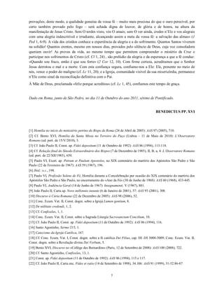 provações; deste modo, a qualidade genuína da vossa fé – muito mais preciosa do que o ouro perecível, por
certo também provado pelo fogo – será achada digna de louvor, de glória e de honra, na altura da
manifestação de Jesus Cristo. Sem O terdes visto, vós O amais; sem O ver ainda, credes n’Ele e vos alegrais
com uma alegria indescritível e irradiante, alcançando assim a meta da vossa fé: a salvação das almas» (1
Ped 1, 6-9). A vida dos cristãos conhece a experiência da alegria e a do sofrimento. Quantos Santos viveram
na solidão! Quantos crentes, mesmo em nossos dias, provados pelo silêncio de Deus, cuja voz consoladora
queriam ouvir! As provas da vida, ao mesmo tempo que permitem compreender o mistério da Cruz e
participar nos sofrimentos de Cristo (cf. Cl 1, 24) , são prelúdio da alegria e da esperança a que a fé conduz:
«Quando sou fraco, então é que sou forte» (2 Cor 12, 10). Com firme certeza, acreditamos que o Senhor
Jesus derrotou o mal e a morte. Com esta confiança segura, confiamo-nos a Ele: Ele, presente no meio de
nós, vence o poder do maligno (cf. Lc 11, 20); e a Igreja, comunidade visível da sua misericórdia, permanece
n’Ele como sinal da reconciliação definitiva com o Pai.
À Mãe de Deus, proclamada «feliz porque acreditou» (cf. Lc 1, 45), confiamos este tempo de graça.


Dado em Roma, junto de São Pedro, no dia 11 de Outubro do ano 2011, sétimo de Pontificado.


                                                                                           BENEDICTUS PP. XVI



[1] Homilia no início do ministério petrino do Bispo de Roma (24 de Abril de 2005): AAS 97 (2005), 710.
[2] Cf. Bento XVI, Homilia da Santa Missa no Terreiro do Paço (Lisboa – 11 de Maio de 2010): L’Osservatore
Romano (ed. port. de 15/V/2010), 3.
[3] Cf. João Paulo II, Const. ap. Fidei depositum (11 de Outubro de 1992): AAS 86 (1994), 113-118.
[4] Cf. Relação final do Sínodo Extraordinário dos Bispos (7 de Dezembro de 1985), II, B, a, 4: L’Osservatore Romano
(ed. port. de 22/XII/1985), 650.
[5] Paulo VI, Exort. ap. Petrum et Paulum Apostolos, no XIX centenário do martírio dos Apóstolos São Pedro e São
Paulo (22 de Fevereiro de 1967): AAS 59 (1967), 196.
[6] Ibid.: o.c., 198.
[7] Paulo VI, Profissão Solene de Fé, Homilia durante a Concelebração por ocasião do XIX centenário do martírio dos
Apóstolos São Pedro e São Paulo, no encerramento do «Ano da Fé» (30 de Junho de 1968): AAS 60 (1968), 433-445.
[8] Paulo VI, Audiência Geral (14 de Junho de 1967): Insegnamenti, V (1967), 801.
[9] João Paulo II, Carta ap. Novo millennio ineunte (6 de Janeiro de 2001), 57: AAS 93 (2001), 308.
[10] Discurso à Cúria Romana (22 de Dezembro de 2005): AAS 98 (2006), 52.
[11] Conc. Ecum. Vat. II, Const. dogm. sobre a Igreja Lumen gentium, 8.
[12] De utilitate credendi, 1, 2.
[13] Cf. Confissões, 1, 1.
[14] Conc. Ecum. Vat. II, Const. sobre a Sagrada Liturgia Sacrosanctum Concilium, 10.
[15] Cf. João Paulo II, Const. ap. Fidei depositum (11 de Outubro de 1992): AAS 86 (1994), 116.
[16] Santo Agostinho, Sermo 215, 1.
[17] Catecismo da Igreja Católica, 167.
[18] Cf. Conc. Ecum. Vat. I, Const. dogm. sobre a fé católica Dei Filius, cap. III: DS 3008-3009; Conc. Ecum. Vat. II,
Const. dogm. sobre a Revelação divina Dei Verbum, 5.
[19] Bento XVI, Discurso no «Collège des Bernardins» (Paris, 12 de Setembro de 2008): AAS 100 (2008), 722.
[20] Cf. Santo Agostinho, Confissões, 13, 1.
[21] Const. ap. Fidei depositum (11 de Outubro de 1992): AAS 86 (1994), 115 e 117.
[22] Cf. João Paulo II, Carta enc. Fides et ratio (14 de Setembro de 1998), 34.106: AAS 91 (1999), 31-32.86-87.


                                                           7
 