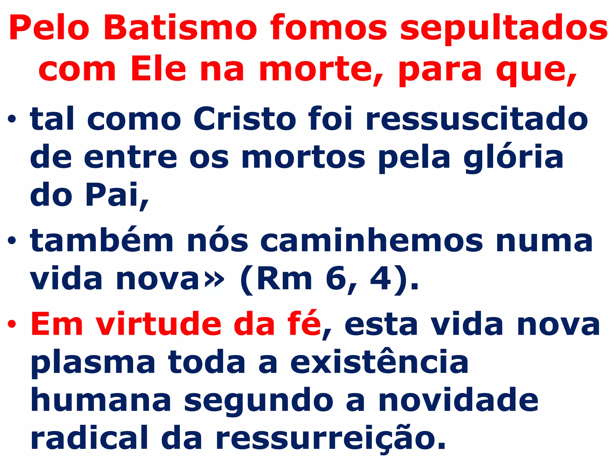 Pelo Batismo fomos sepultados
 com Ele na morte, para que,
• tal como Cristo foi ressuscitado
  de entre os mortos pela glória
  do Pai,
• também nós caminhemos numa
  vida nova» (Rm 6, 4).
• Em virtude da fé, esta vida nova
  plasma toda a existência
  humana segundo a novidade
  radical da ressurreição.
 