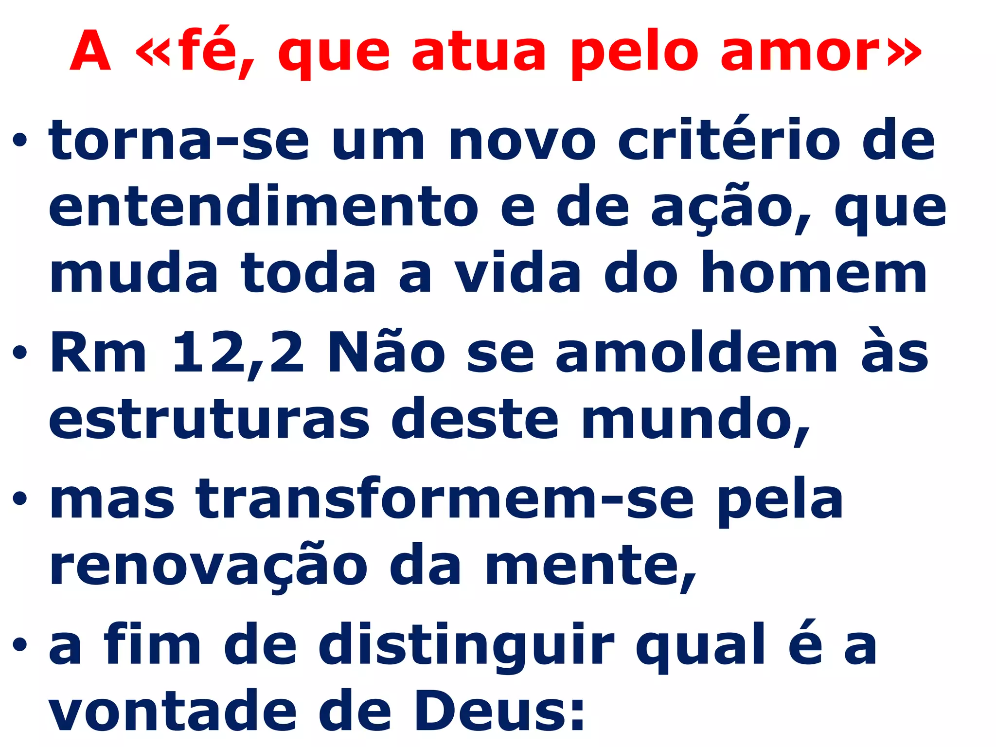 A «fé, que atua pelo amor»
• torna-se um novo critério de
  entendimento e de ação, que
  muda toda a vida do homem
• Rm 12,2 Não se amoldem às
  estruturas deste mundo,
• mas transformem-se pela
  renovação da mente,
• a fim de distinguir qual é a
  vontade de Deus:
 