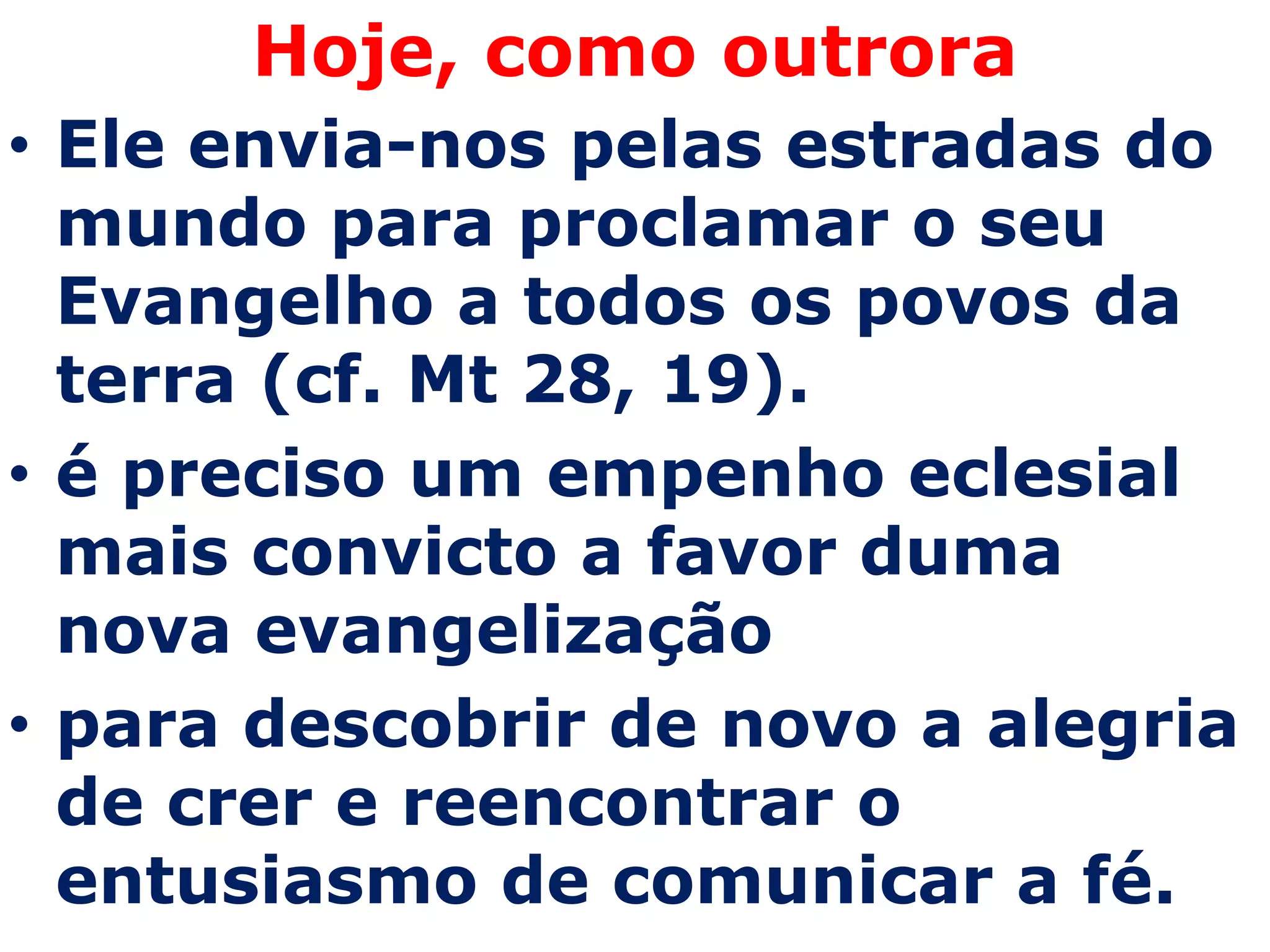 Hoje, como outrora
• Ele envia-nos pelas estradas do
  mundo para proclamar o seu
  Evangelho a todos os povos da
  terra (cf. Mt 28, 19).
• é preciso um empenho eclesial
  mais convicto a favor duma
  nova evangelização
• para descobrir de novo a alegria
  de crer e reencontrar o
  entusiasmo de comunicar a fé.
 
