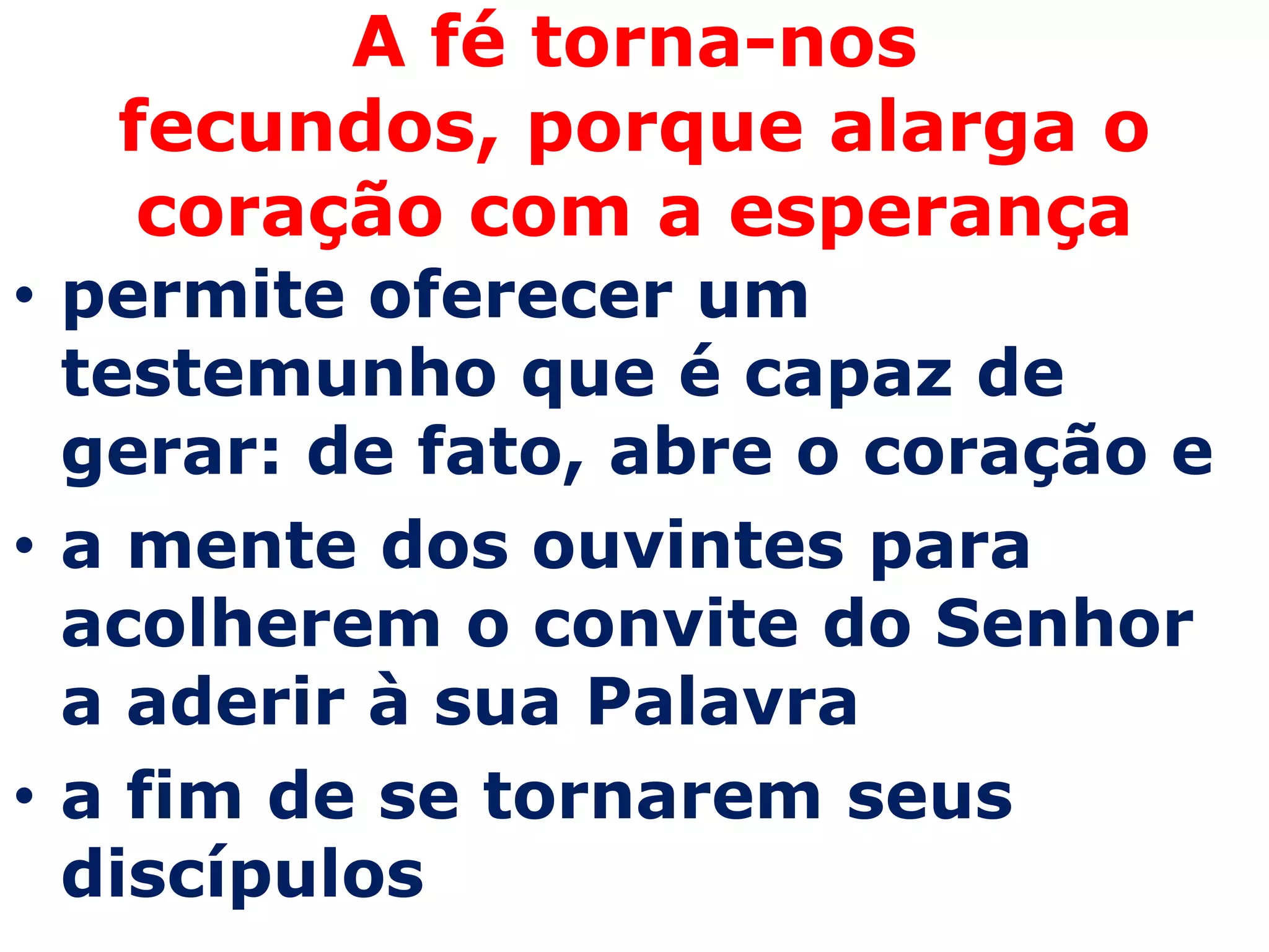 A fé torna-nos
  fecundos, porque alarga o
   coração com a esperança
• permite oferecer um
  testemunho que é capaz de
  gerar: de fato, abre o coração e
• a mente dos ouvintes para
  acolherem o convite do Senhor
  a aderir à sua Palavra
• a fim de se tornarem seus
  discípulos
 