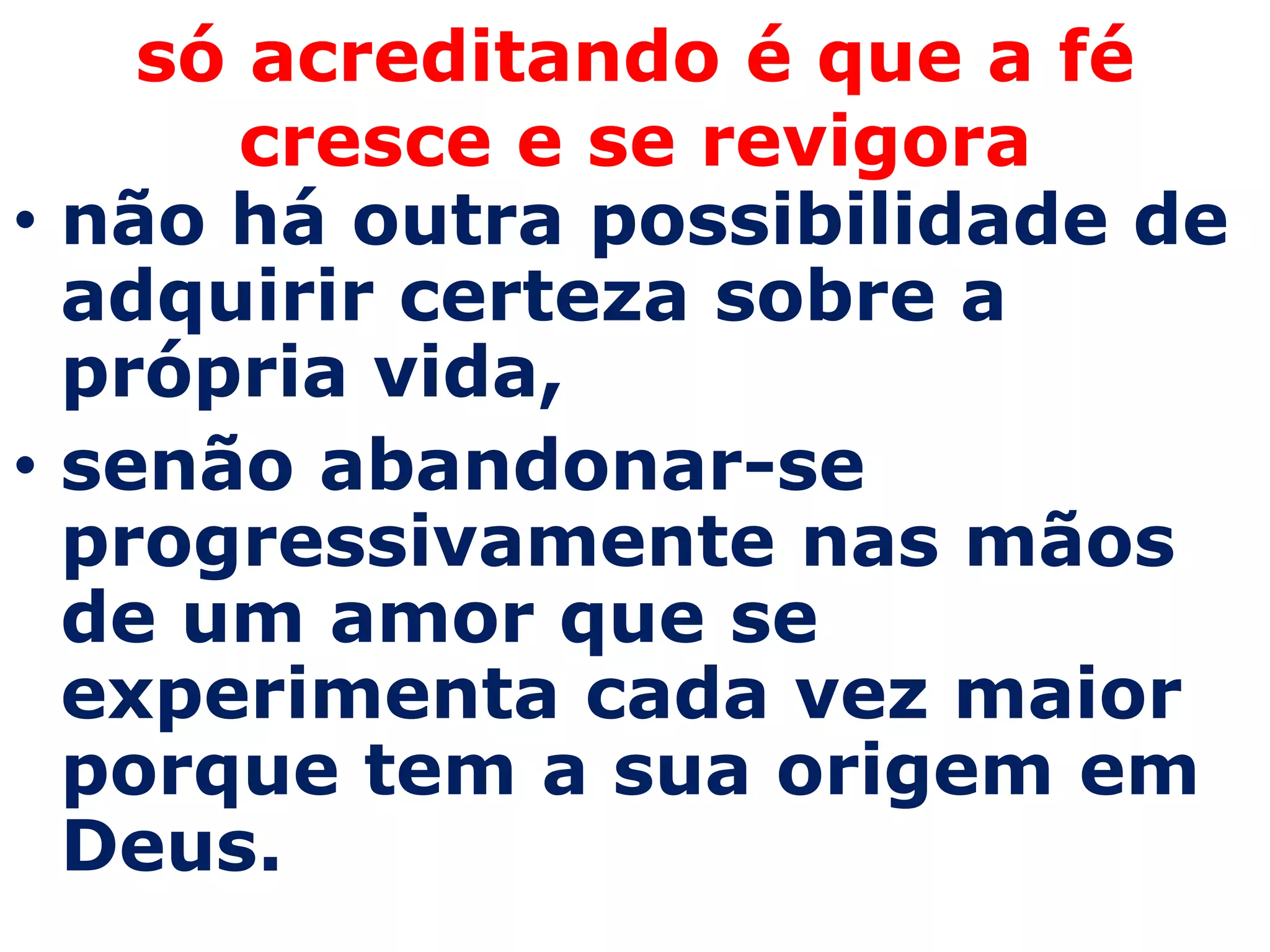 só acreditando é que a fé
       cresce e se revigora
• não há outra possibilidade de
  adquirir certeza sobre a
  própria vida,
• senão abandonar-se
  progressivamente nas mãos
  de um amor que se
  experimenta cada vez maior
  porque tem a sua origem em
  Deus.
 