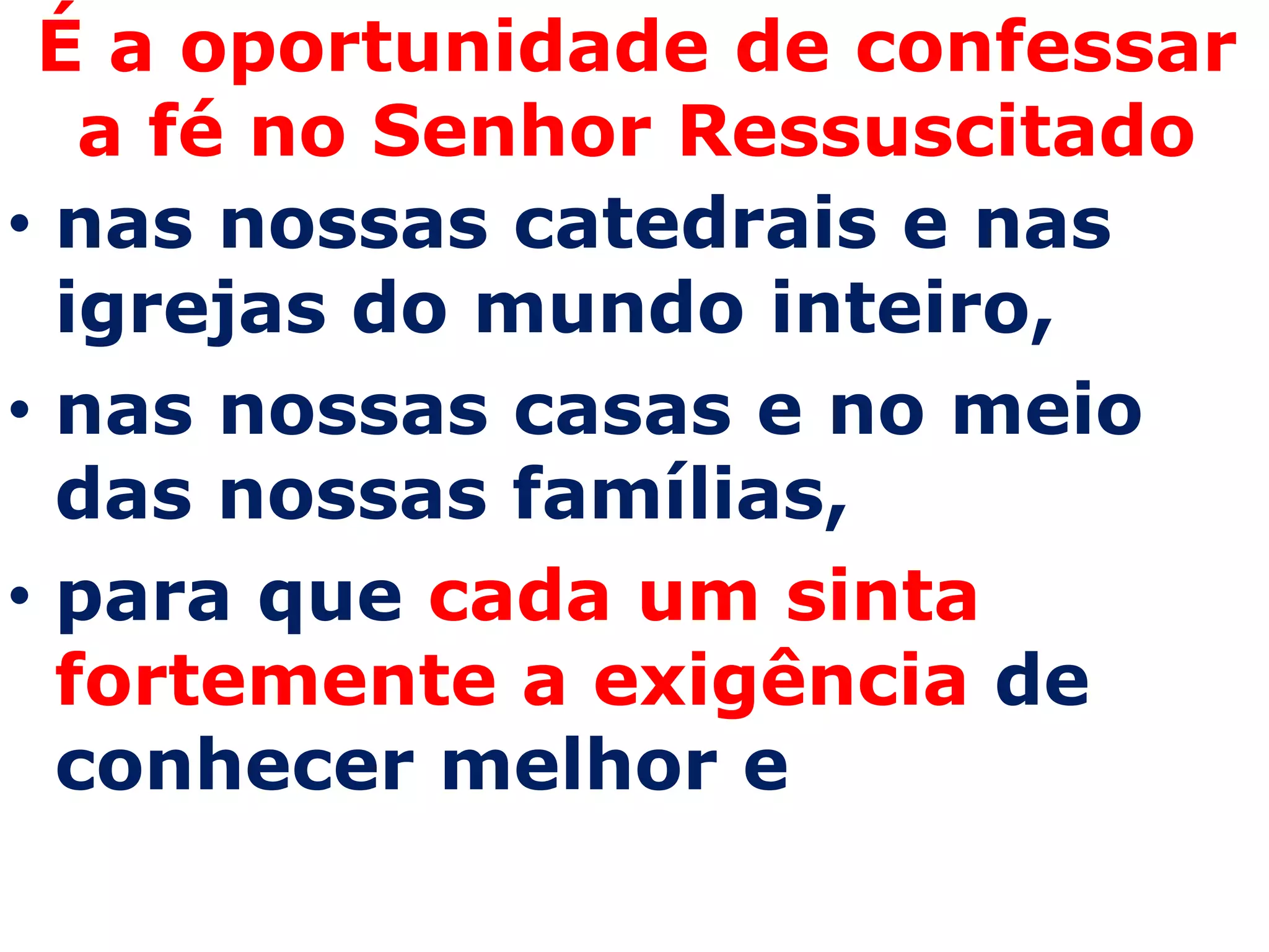 É a oportunidade de confessar
   a fé no Senhor Ressuscitado
• nas nossas catedrais e nas
  igrejas do mundo inteiro,
• nas nossas casas e no meio
  das nossas famílias,
• para que cada um sinta
  fortemente a exigência de
  conhecer melhor e
 