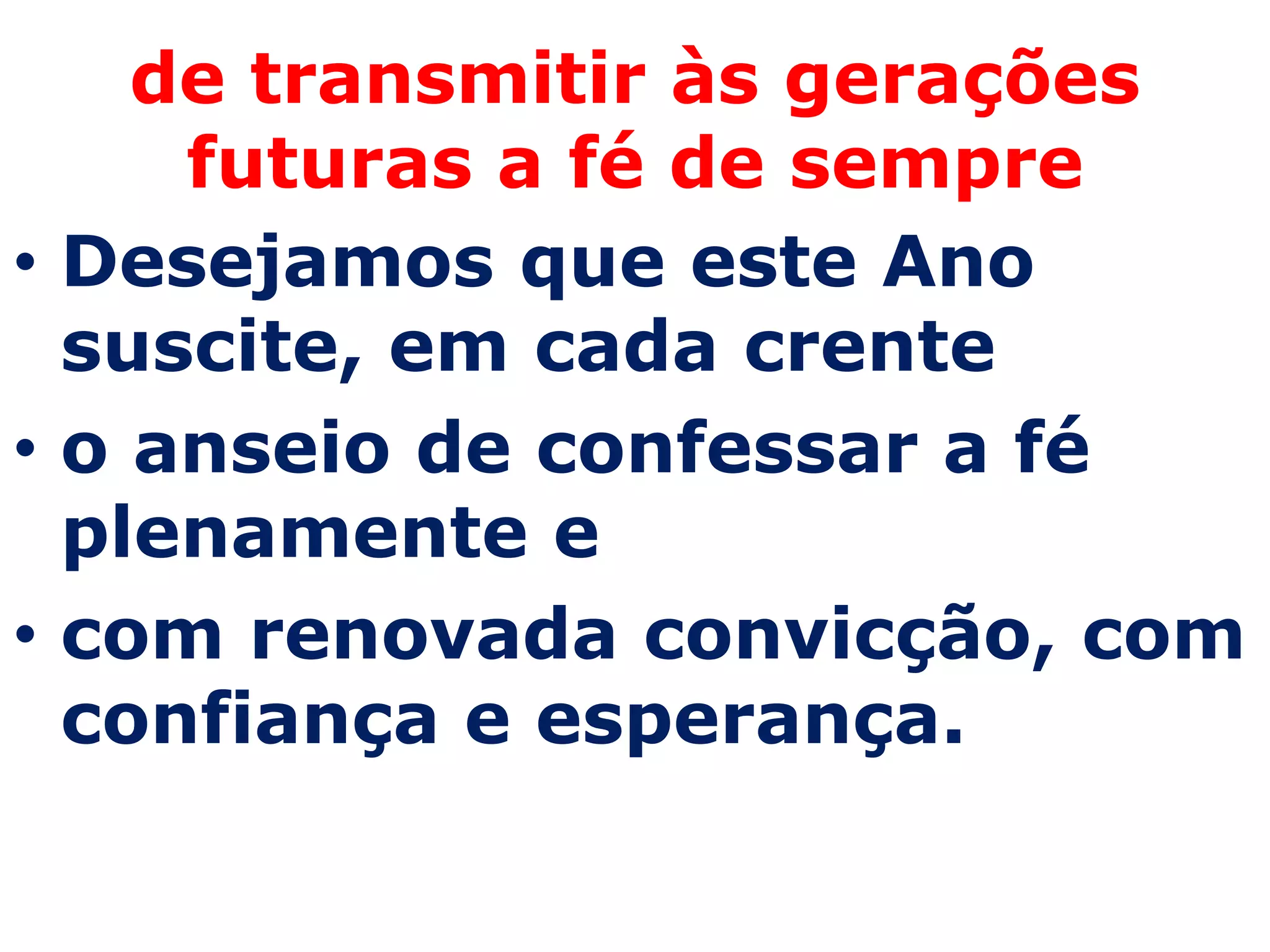 de transmitir às gerações
     futuras a fé de sempre
• Desejamos que este Ano
  suscite, em cada crente
• o anseio de confessar a fé
  plenamente e
• com renovada convicção, com
  confiança e esperança.
 