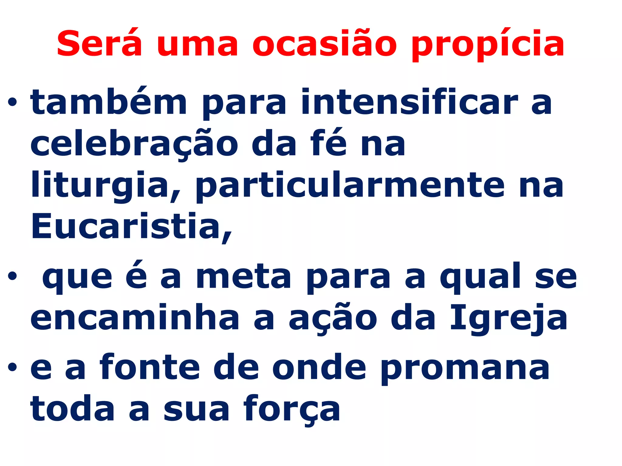 Será uma ocasião propícia
• também para intensificar a
  celebração da fé na
  liturgia, particularmente na
  Eucaristia,
• que é a meta para a qual se
  encaminha a ação da Igreja
• e a fonte de onde promana
  toda a sua força
 
