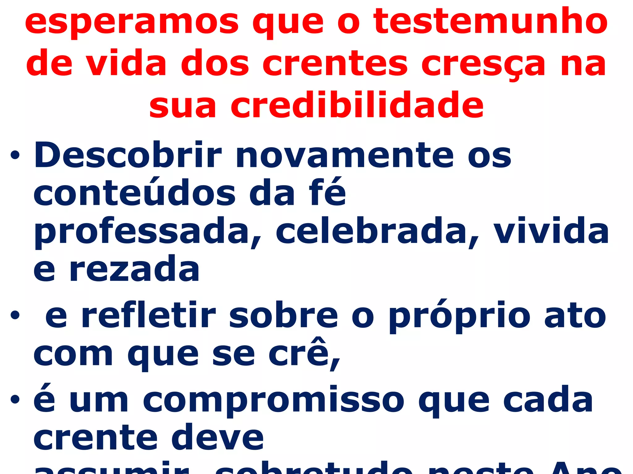 esperamos que o testemunho
 de vida dos crentes cresça na
        sua credibilidade
• Descobrir novamente os
  conteúdos da fé
  professada, celebrada, vivida
  e rezada
• e refletir sobre o próprio ato
  com que se crê,
• é um compromisso que cada
  crente deve
 