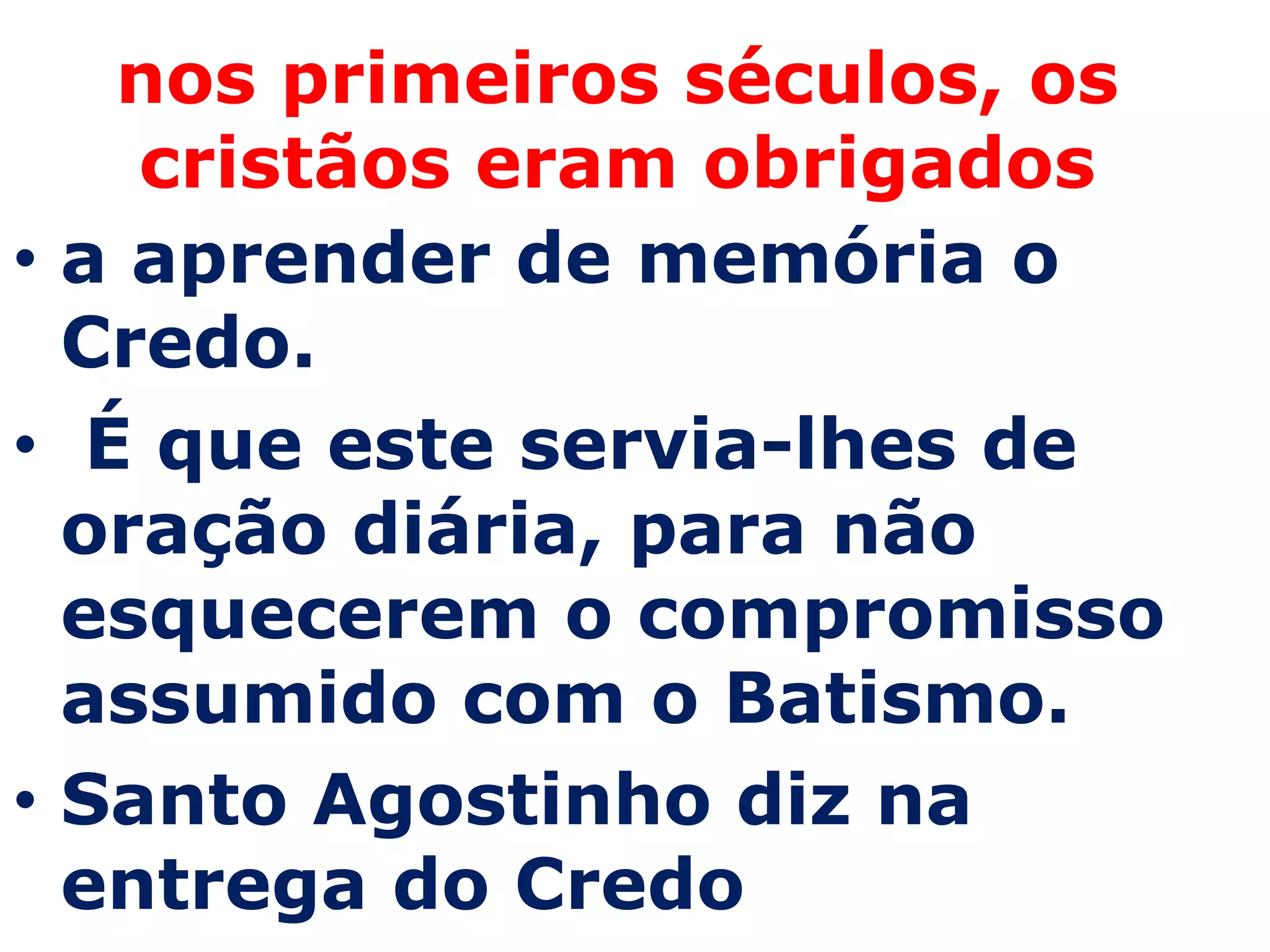 nos primeiros séculos, os
    cristãos eram obrigados
• a aprender de memória o
  Credo.
• É que este servia-lhes de
  oração diária, para não
  esquecerem o compromisso
  assumido com o Batismo.
• Santo Agostinho diz na
  entrega do Credo
 