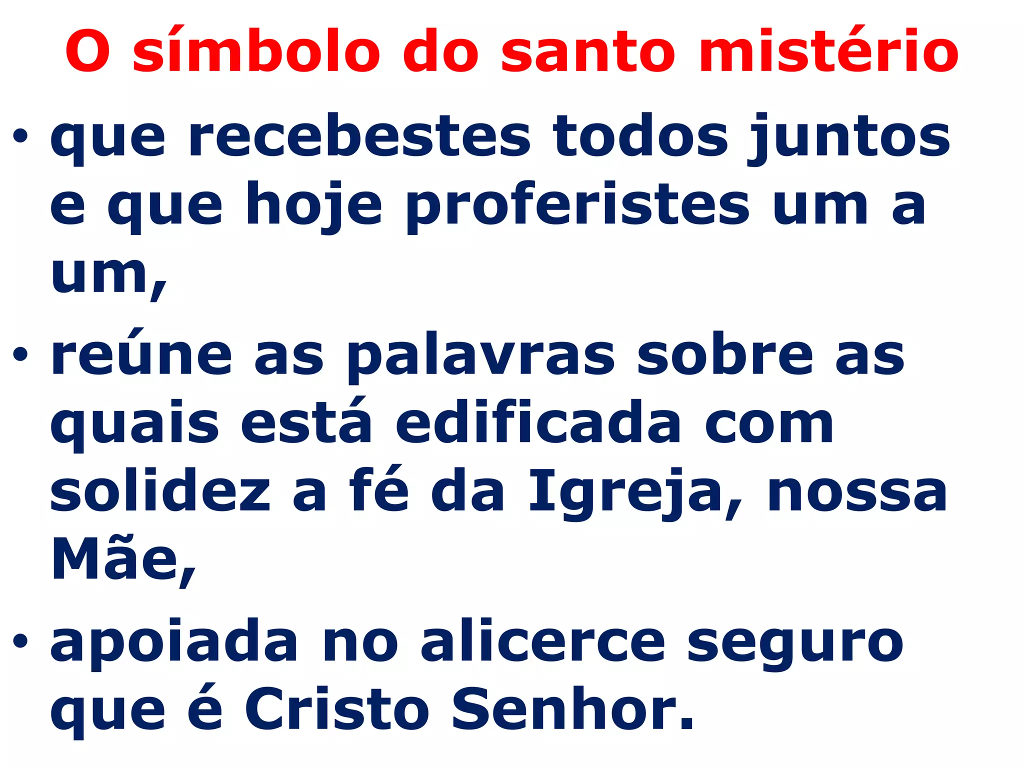 O símbolo do santo mistério
• que recebestes todos juntos
  e que hoje proferistes um a
  um,
• reúne as palavras sobre as
  quais está edificada com
  solidez a fé da Igreja, nossa
  Mãe,
• apoiada no alicerce seguro
  que é Cristo Senhor.
 
