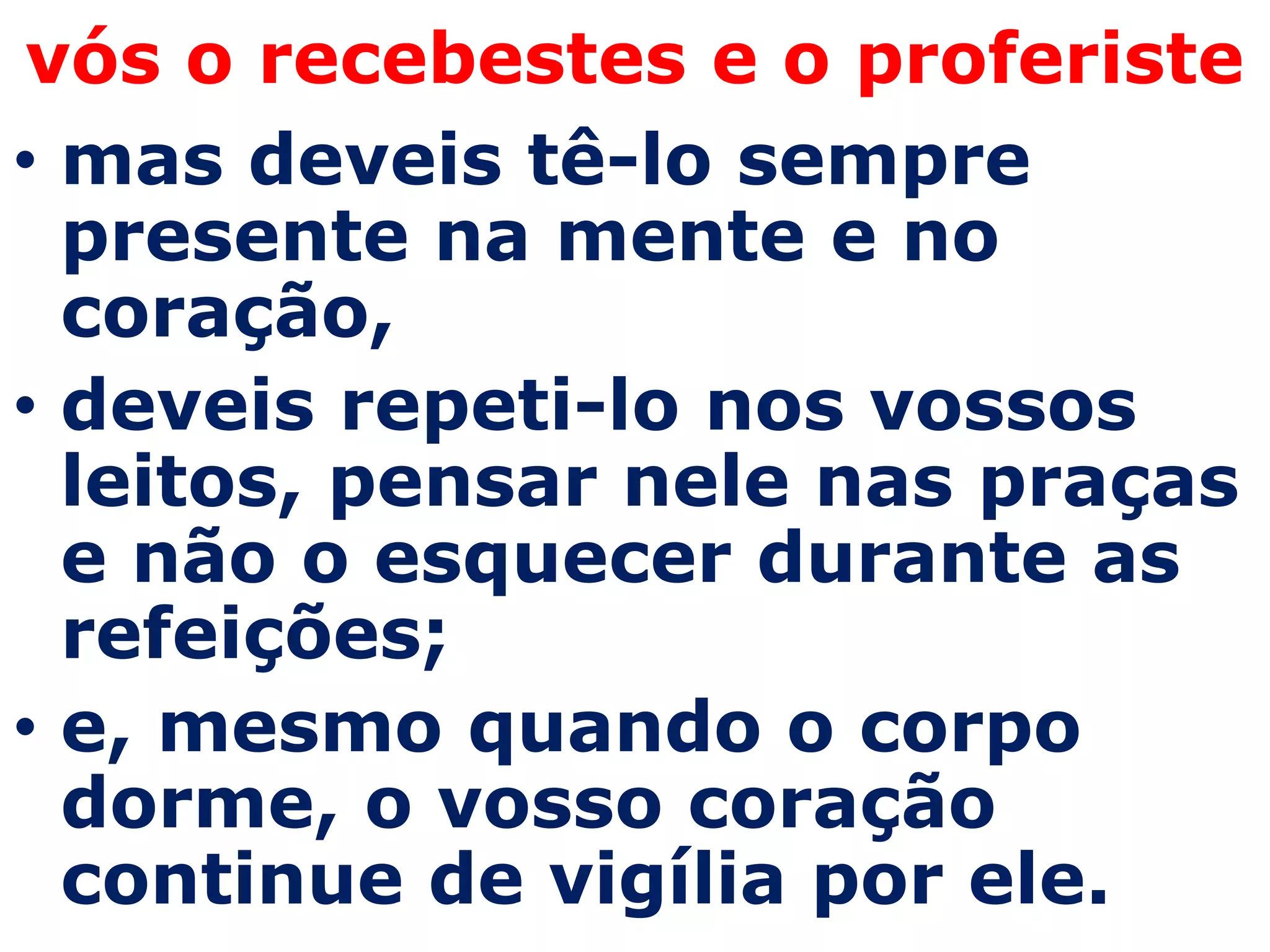vós o recebestes e o proferiste
• mas deveis tê-lo sempre
  presente na mente e no
  coração,
• deveis repeti-lo nos vossos
  leitos, pensar nele nas praças
  e não o esquecer durante as
  refeições;
• e, mesmo quando o corpo
  dorme, o vosso coração
  continue de vigília por ele.
 
