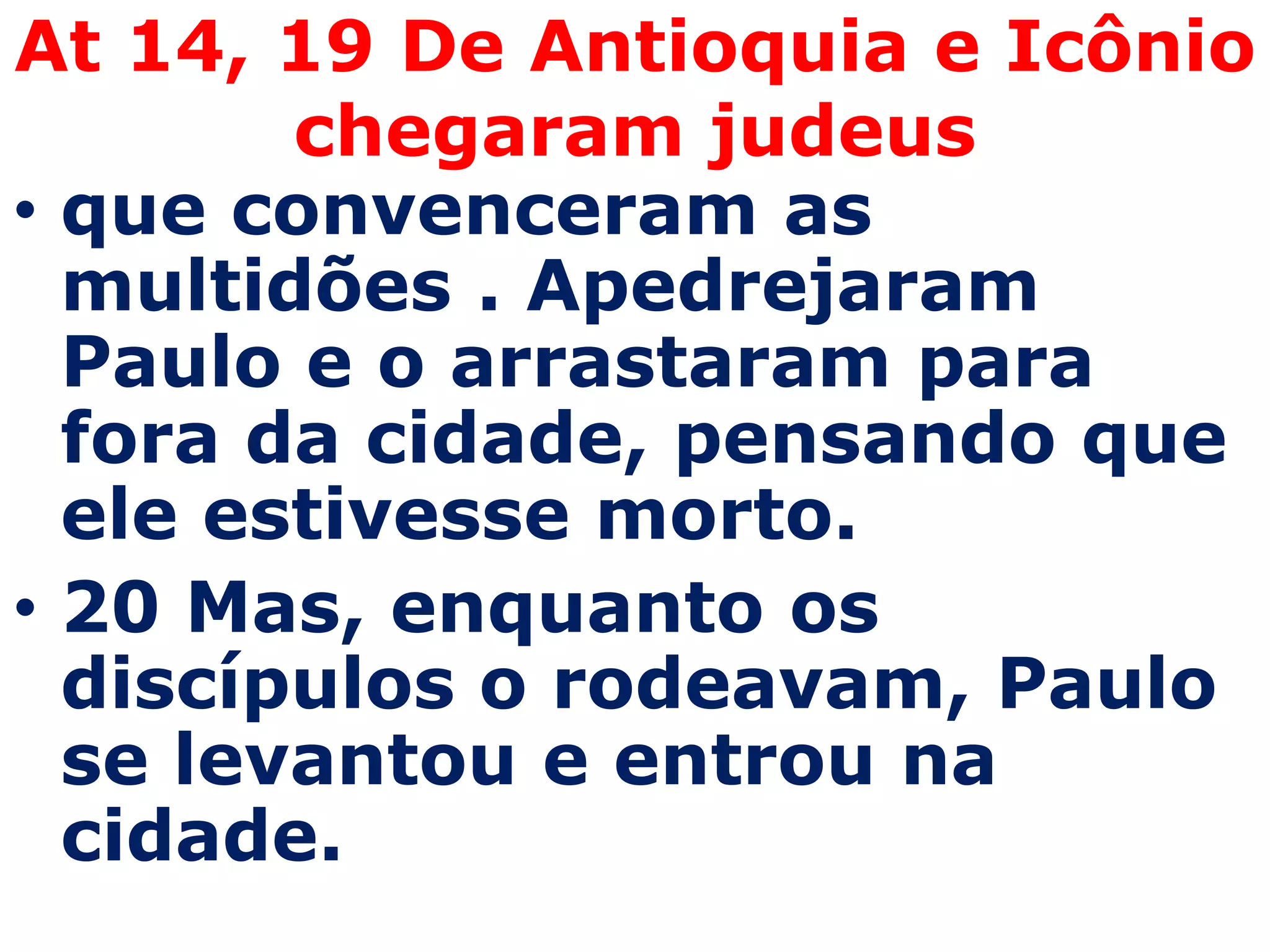 At 14, 19 De Antioquia e Icônio
        chegaram judeus
• que convenceram as
  multidões . Apedrejaram
  Paulo e o arrastaram para
  fora da cidade, pensando que
  ele estivesse morto.
• 20 Mas, enquanto os
  discípulos o rodeavam, Paulo
  se levantou e entrou na
  cidade.
 