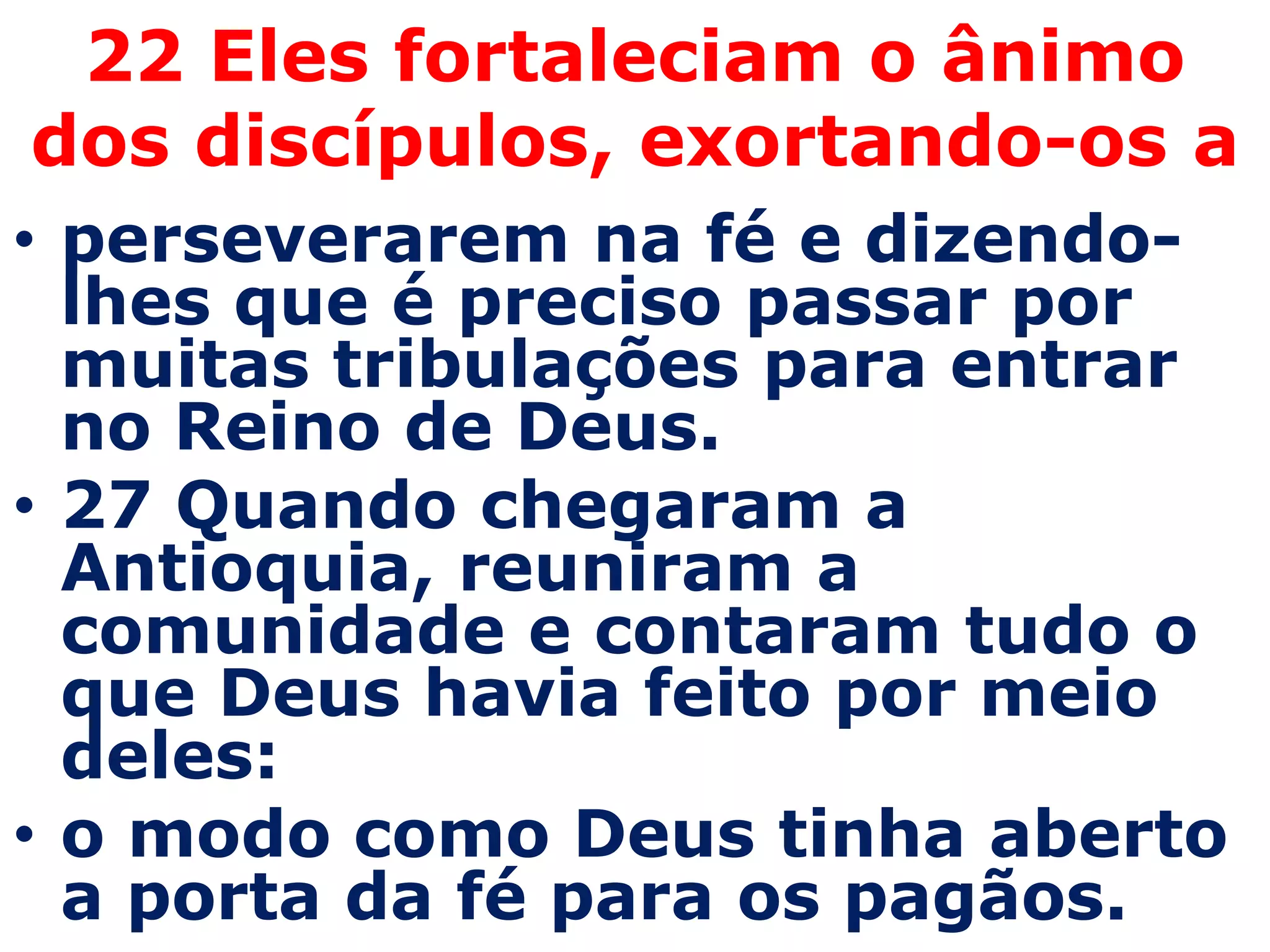 22 Eles fortaleciam o ânimo
dos discípulos, exortando-os a
• perseverarem na fé e dizendo-
  lhes que é preciso passar por
  muitas tribulações para entrar
  no Reino de Deus.
• 27 Quando chegaram a
  Antioquia, reuniram a
  comunidade e contaram tudo o
  que Deus havia feito por meio
  deles:
• o modo como Deus tinha aberto
  a porta da fé para os pagãos.
 