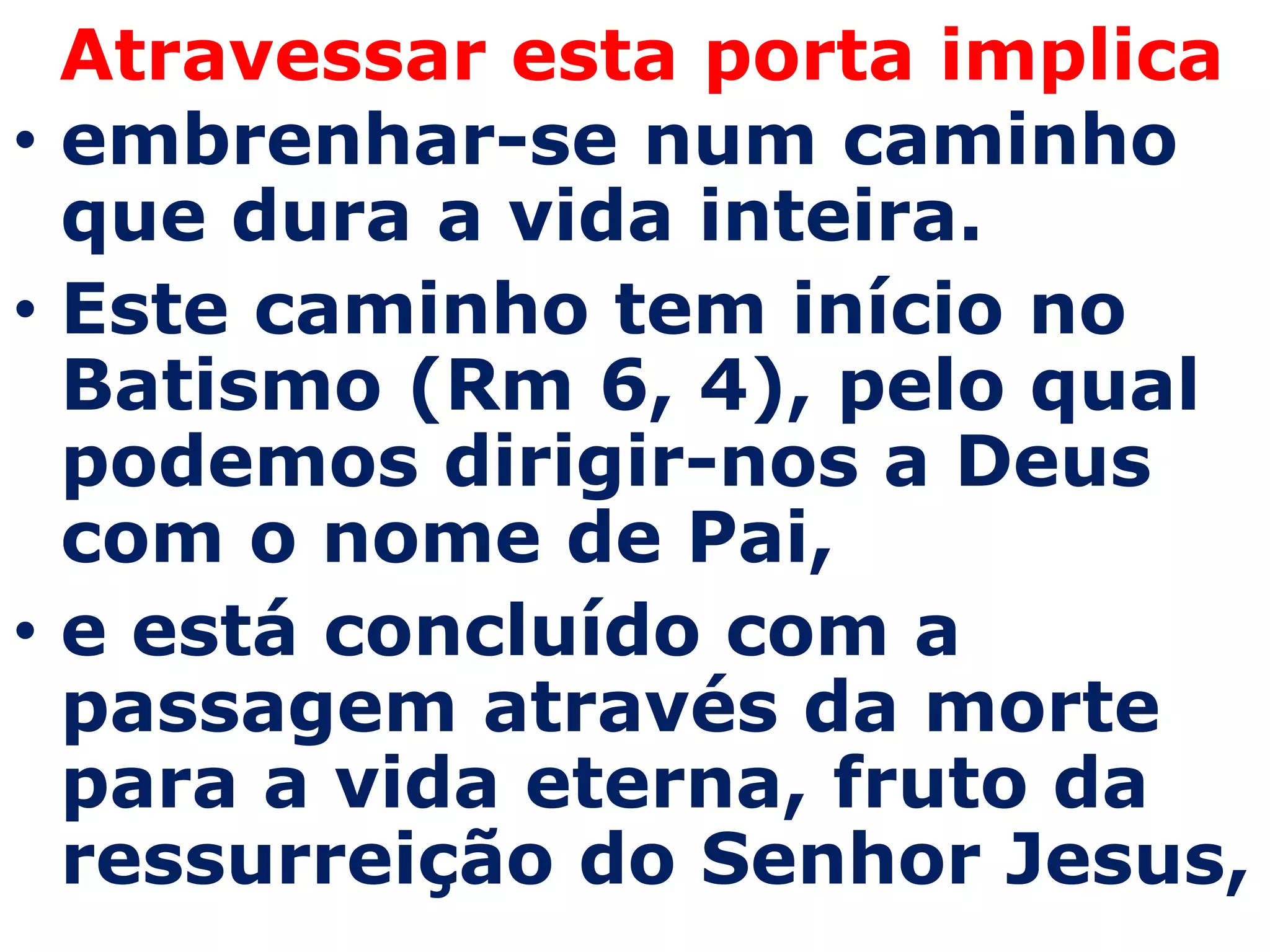 Atravessar esta porta implica
• embrenhar-se num caminho
  que dura a vida inteira.
• Este caminho tem início no
  Batismo (Rm 6, 4), pelo qual
  podemos dirigir-nos a Deus
  com o nome de Pai,
• e está concluído com a
  passagem através da morte
  para a vida eterna, fruto da
  ressurreição do Senhor Jesus,
 