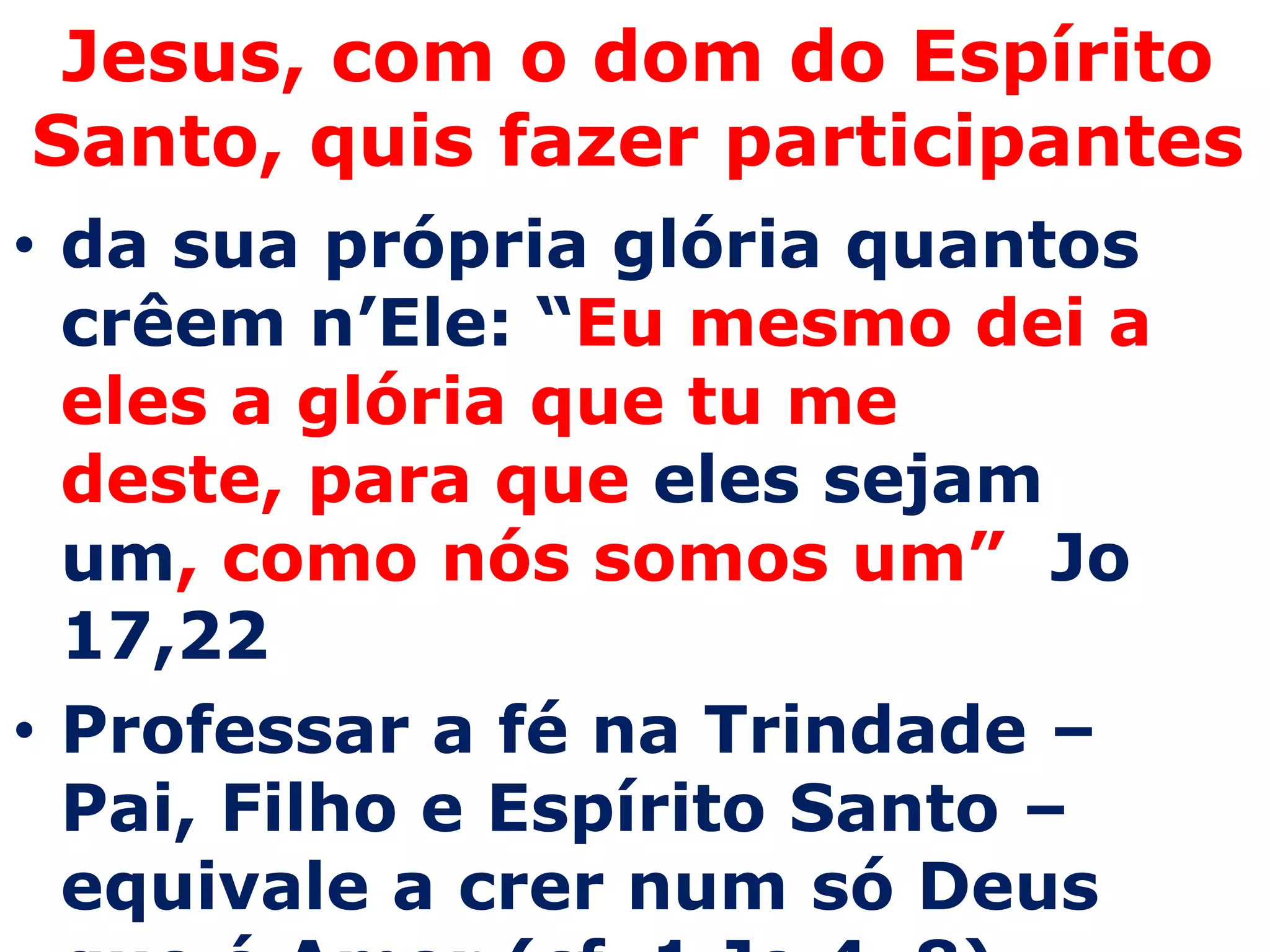 Jesus, com o dom do Espírito
Santo, quis fazer participantes
• da sua própria glória quantos
  crêem n’Ele: “Eu mesmo dei a
  eles a glória que tu me
  deste, para que eles sejam
  um, como nós somos um” Jo
  17,22
• Professar a fé na Trindade –
  Pai, Filho e Espírito Santo –
  equivale a crer num só Deus
 