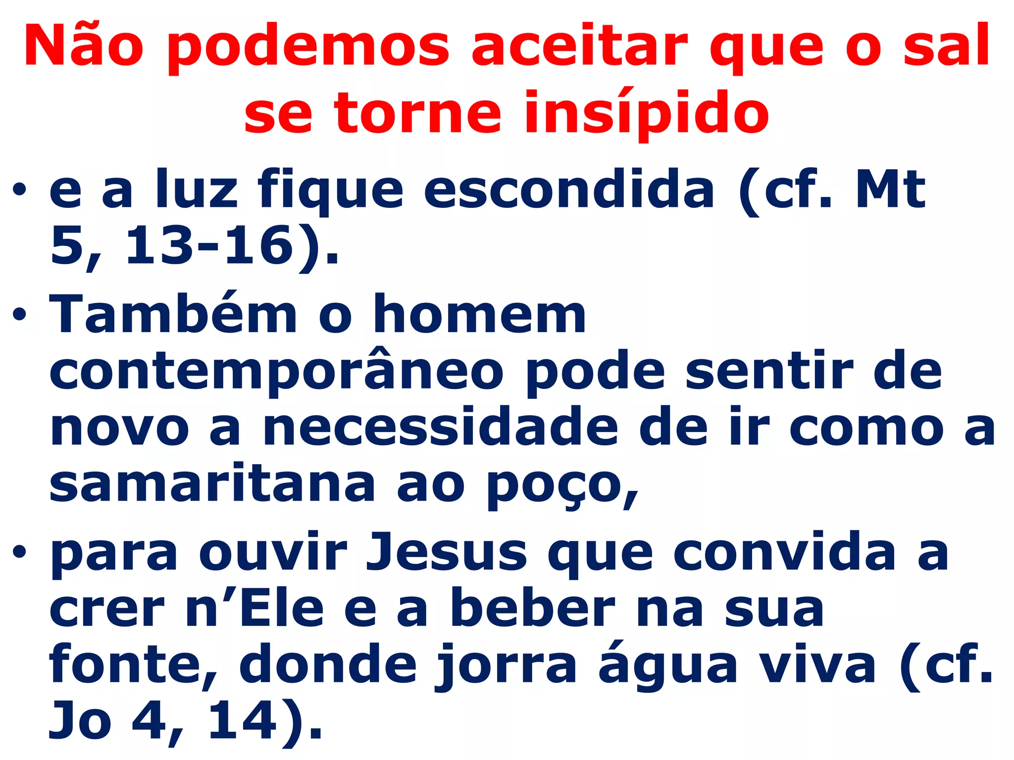 Não podemos aceitar que o sal
      se torne insípido
• e a luz fique escondida (cf. Mt
  5, 13-16).
• Também o homem
  contemporâneo pode sentir de
  novo a necessidade de ir como a
  samaritana ao poço,
• para ouvir Jesus que convida a
  crer n’Ele e a beber na sua
  fonte, donde jorra água viva (cf.
  Jo 4, 14).
 