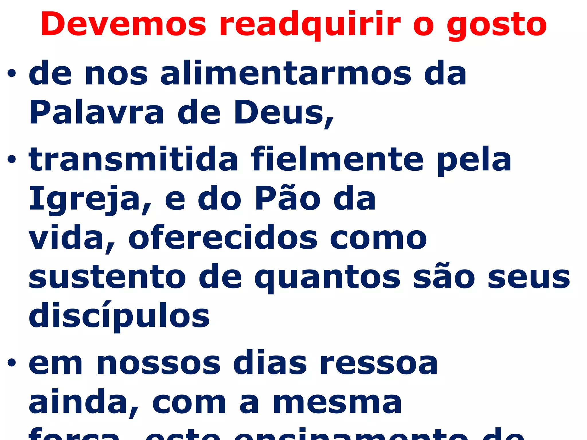 Devemos readquirir o gosto
• de nos alimentarmos da
  Palavra de Deus,
• transmitida fielmente pela
  Igreja, e do Pão da
  vida, oferecidos como
  sustento de quantos são seus
  discípulos
• em nossos dias ressoa
  ainda, com a mesma
 