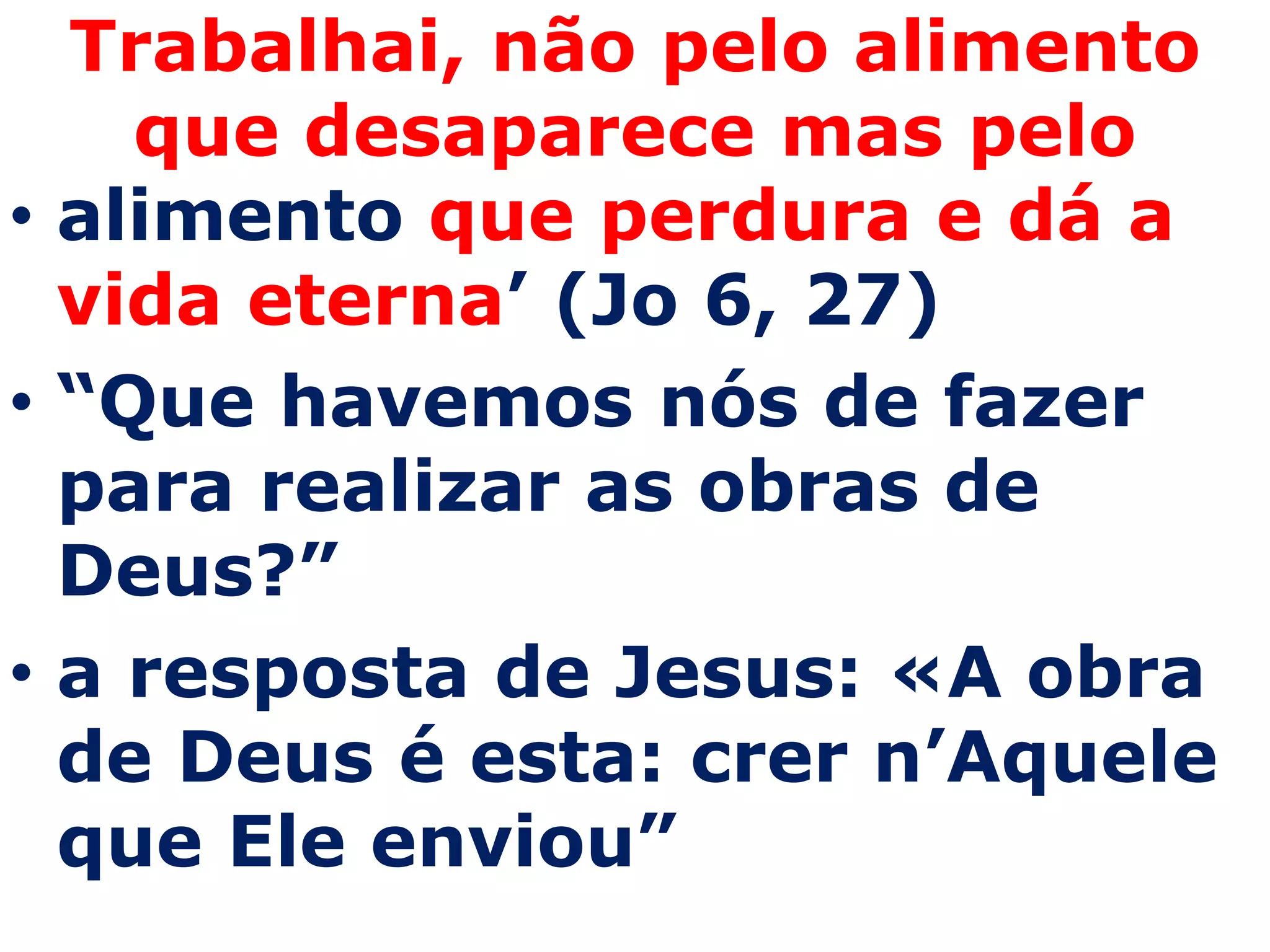 Trabalhai, não pelo alimento
    que desaparece mas pelo
• alimento que perdura e dá a
  vida eterna’ (Jo 6, 27)
• “Que havemos nós de fazer
  para realizar as obras de
  Deus?”
• a resposta de Jesus: «A obra
  de Deus é esta: crer n’Aquele
  que Ele enviou”
 
