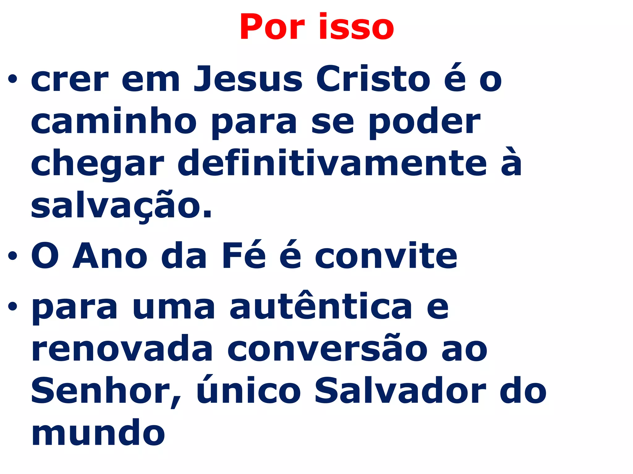 Por isso
• crer em Jesus Cristo é o
  caminho para se poder
  chegar definitivamente à
  salvação.
• O Ano da Fé é convite
• para uma autêntica e
  renovada conversão ao
  Senhor, único Salvador do
  mundo
 