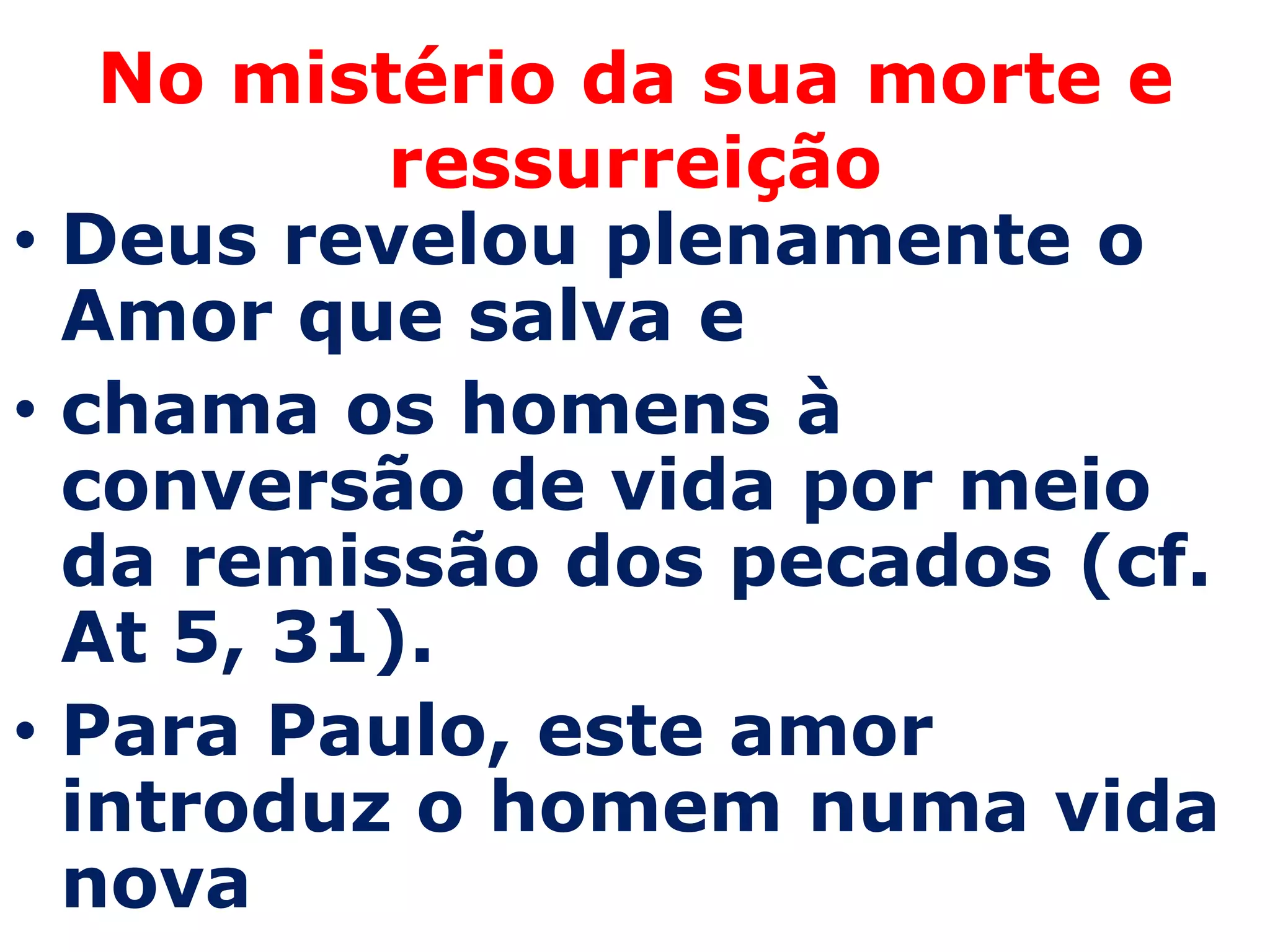 No mistério da sua morte e
          ressurreição
• Deus revelou plenamente o
  Amor que salva e
• chama os homens à
  conversão de vida por meio
  da remissão dos pecados (cf.
  At 5, 31).
• Para Paulo, este amor
  introduz o homem numa vida
  nova
 