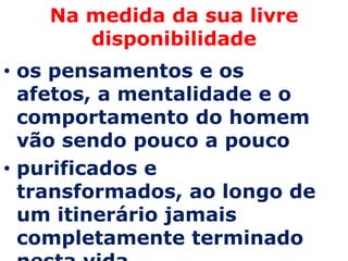 Na medida da sua livre
       disponibilidade
• os pensamentos e os
  afetos, a mentalidade e o
  comportamento do homem
  vão sendo pouco a pouco
• purificados e
  transformados, ao longo de
  um itinerário jamais
  completamente terminado
 